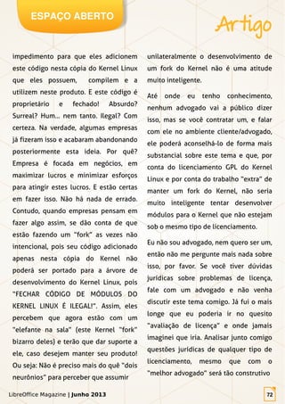 LibreOffice Magazine | Junho 2013 72
ESPAÇO ABERTO
Artigo
LibreOffice Magazine | Junho 2013 72
impedimento para que eles adicionem
este código nesta cópia do Kernel Linux
que eles possuem, compilem e a
utilizem neste produto. E este código é
proprietário e fechado! Absurdo?
Surreal? Hum... nem tanto. Ilegal? Com
certeza. Na verdade, algumas empresas
já fizeram isso e acabaram abandonando
posteriormente esta ideia. Por quê?
Empresa é focada em negócios, em
maximizar lucros e minimizar esforços
para atingir estes lucros. E estão certas
em fazer isso. Não há nada de errado.
Contudo, quando empresas pensam em
fazer algo assim, se dão conta de que
estão fazendo um “fork” as vezes não
intencional, pois seu código adicionado
apenas nesta cópia do Kernel não
poderá ser portado para a árvore de
desenvolvimento do Kernel Linux, pois
“FECHAR CÓDIGO DE MÓDULOS DO
KERNEL LINUX É ILEGAL!”. Assim, eles
percebem que agora estão com um
“elefante na sala” (este Kernel “fork”
bizarro deles) e terão que dar suporte a
ele, caso desejem manter seu produto!
Ou seja: Não é preciso mais do quê “dois
neurônios” para perceber que assumir
unilateralmente o desenvolvimento de
um fork do Kernel não é uma atitude
muito inteligente.
Até onde eu tenho conhecimento,
nenhum advogado vai a público dizer
isso, mas se você contratar um, e falar
com ele no ambiente cliente/advogado,
ele poderá aconselhá-lo de forma mais
substancial sobre este tema e que, por
conta do licenciamento GPL do Kernel
Linux e por conta do trabalho “extra” de
manter um fork do Kernel, não seria
muito inteligente tentar desenvolver
módulos para o Kernel que não estejam
sob o mesmo tipo de licenciamento.
Eu não sou advogado, nem quero ser um,
então não me pergunte mais nada sobre
isso, por favor. Se você tiver dúvidas
jurídicas sobre problemas de licença,
fale com um advogado e não venha
discutir este tema comigo. Já fui o mais
longe que eu poderia ir no quesito
“avaliação de licença” e onde jamais
imaginei que iria. Analisar junto comigo
questões jurídicas de qualquer tipo de
licenciamento, mesmo que com o
“melhor advogado” será tão construtivo
 