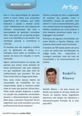LibreOffice Magazine | Junho 2013 8
MUNDO LIBRE
Artigo
Essa é uma oportunidade de aprender
muito e trocar ideias com excelentes
engenheiros de software, que estão
dispostos a ajudar e ensinar coisas
novas. Trabalhando em uma empresa de
software convencional, não teria a
oportunidade de aprender, reconhece
Vanz. Fazer parte de um grande projeto
como o do LibreOffice é um desafio. Traz
satisfação pessoal e incrementa o
currículo.
Os desafios que vão surgindo a medida
que se aprofunda no código e a
interação, entre todos os membros da
equipe em busca de soluções, é muito
motivador.
Alguns desenvolvedores da equipe são
pessoas que tomou como exemplo de
metas profissionais, não pela empresa
em que trabalham mas pelo nível de
conhecimento que possuem. Diz que
ficará muito feliz se chegar perto disso.
Uma coisa muito bacana dentro da
comunidade do LibreOffice foi sua
receptividade. Ajuda e incentivo recebi
todas as vezes que precisei, afirma Vanz.
Todos estão sempre dispostos a ajudar
na solução dos problemas encontrados
durante o desenvolvimento do projeto.
Além disso, o primeiro "Good job" de um
engenheiro que você considera sua meta
profissional não dá pra esquecer!
Chama a atenção de Vanz a organização
de projetos tão grandes como o
LibreOffice. Gostou de aprender mais
sobre C++ com os desenvolvedores, pois
seus conhecimentos da linguagem foram
obtidos estudando por conta própria. E
acha bastante proveitoso poder usar a
linguagem “de verdade”.
Participou de algumas comunidades tais
como Mozilla e Apache Hadoop, mas
somente observando como funcionam.
É membro da TDF desde janeiro de 2013
e para ser aceito deu contribuições no
código fonte. Sua expectativa é
conseguir participar cada vez mais da
comunidade e no desenvolvimento do
projeto.
RodolfoRodolfo
RibeiroRibeiro
Rodolfo Ribeiro – 30 anos nasceu em
Recife, mas desde os 10 anos reside em
Vitória no Espirito Santo. Engenheiro
eletricista com ênfase em eletrônica e
telecomunicações formado há 9 anos
pela UFES.
 