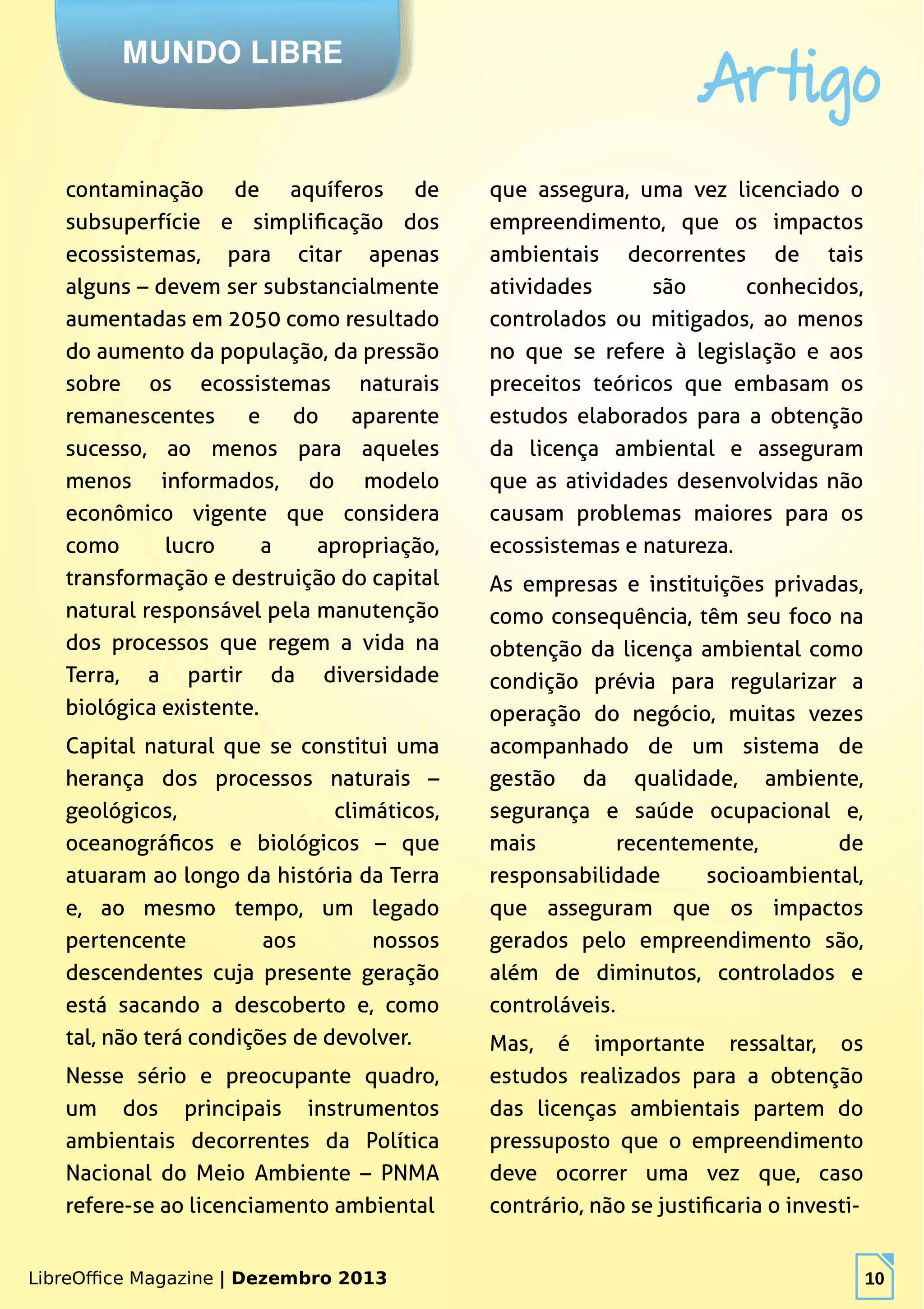 LibreOffice Magazine | Dezembro 2013 10
MUNDO LIBRE
Artigo
LibreOffice Magazine | Dezembro 2013 10
contaminação de aquíferos de
subsuperfície e simplificação dos
ecossistemas, para citar apenas
alguns – devem ser substancialmente
aumentadas em 2050 como resultado
do aumento da população, da pressão
sobre os ecossistemas naturais
remanescentes e do aparente
sucesso, ao menos para aqueles
menos informados, do modelo
econômico vigente que considera
como lucro a apropriação,
transformação e destruição do capital
natural responsável pela manutenção
dos processos que regem a vida na
Terra, a partir da diversidade
biológica existente.
Capital natural que se constitui uma
herança dos processos naturais –
geológicos, climáticos,
oceanográficos e biológicos – que
atuaram ao longo da história da Terra
e, ao mesmo tempo, um legado
pertencente aos nossos
descendentes cuja presente geração
está sacando a descoberto e, como
tal, não terá condições de devolver.
Nesse sério e preocupante quadro,
um dos principais instrumentos
ambientais decorrentes da Política
Nacional do Meio Ambiente – PNMA
refere-se ao licenciamento ambiental
que assegura, uma vez licenciado o
empreendimento, que os impactos
ambientais decorrentes de tais
atividades são conhecidos,
controlados ou mitigados, ao menos
no que se refere à legislação e aos
preceitos teóricos que embasam os
estudos elaborados para a obtenção
da licença ambiental e asseguram
que as atividades desenvolvidas não
causam problemas maiores para os
ecossistemas e natureza.
As empresas e instituições privadas,
como consequência, têm seu foco na
obtenção da licença ambiental como
condição prévia para regularizar a
operação do negócio, muitas vezes
acompanhado de um sistema de
gestão da qualidade, ambiente,
segurança e saúde ocupacional e,
mais recentemente, de
responsabilidade socioambiental,
que asseguram que os impactos
gerados pelo empreendimento são,
além de diminutos, controlados e
controláveis.
Mas, é importante ressaltar, os
estudos realizados para a obtenção
das licenças ambientais partem do
pressuposto que o empreendimento
deve ocorrer uma vez que, caso
contrário, não se justificaria o investi-
 