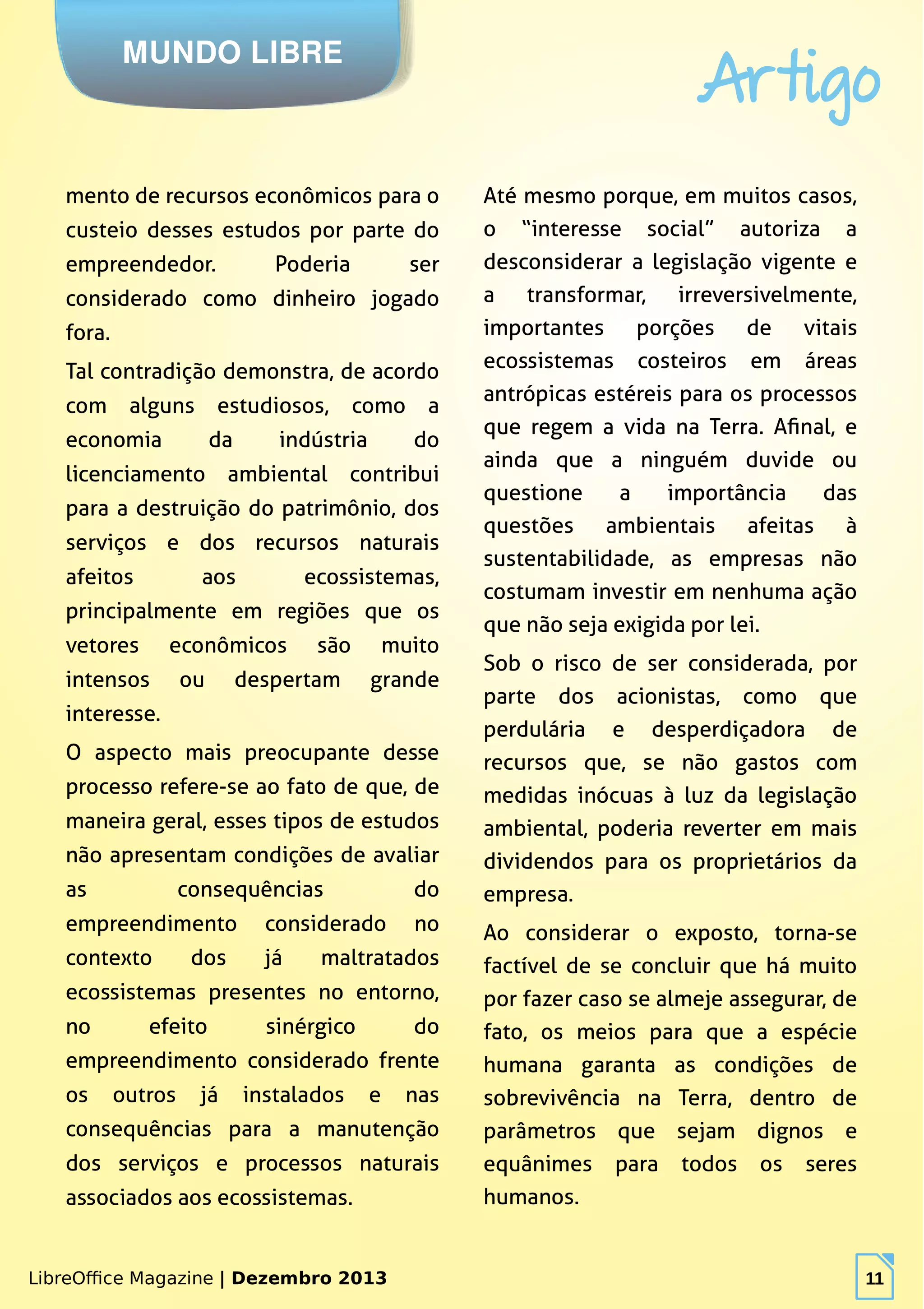 LibreOffice Magazine | Dezembro 2013 11
MUNDO LIBRE
Artigo
LibreOffice Magazine | Dezembro 2013 11
mento de recursos econômicos para o
custeio desses estudos por parte do
empreendedor. Poderia ser
considerado como dinheiro jogado
fora.
Tal contradição demonstra, de acordo
com alguns estudiosos, como a
economia da indústria do
licenciamento ambiental contribui
para a destruição do patrimônio, dos
serviços e dos recursos naturais
afeitos aos ecossistemas,
principalmente em regiões que os
vetores econômicos são muito
intensos ou despertam grande
interesse.
O aspecto mais preocupante desse
processo refere-se ao fato de que, de
maneira geral, esses tipos de estudos
não apresentam condições de avaliar
as consequências do
empreendimento considerado no
contexto dos já maltratados
ecossistemas presentes no entorno,
no efeito sinérgico do
empreendimento considerado frente
os outros já instalados e nas
consequências para a manutenção
dos serviços e processos naturais
associados aos ecossistemas.
Até mesmo porque, em muitos casos,
o “interesse social” autoriza a
desconsiderar a legislação vigente e
a transformar, irreversivelmente,
importantes porções de vitais
ecossistemas costeiros em áreas
antrópicas estéreis para os processos
que regem a vida na Terra. Afinal, e
ainda que a ninguém duvide ou
questione a importância das
questões ambientais afeitas à
sustentabilidade, as empresas não
costumam investir em nenhuma ação
que não seja exigida por lei.
Sob o risco de ser considerada, por
parte dos acionistas, como que
perdulária e desperdiçadora de
recursos que, se não gastos com
medidas inócuas à luz da legislação
ambiental, poderia reverter em mais
dividendos para os proprietários da
empresa.
Ao considerar o exposto, torna-se
factível de se concluir que há muito
por fazer caso se almeje assegurar, de
fato, os meios para que a espécie
humana garanta as condições de
sobrevivência na Terra, dentro de
parâmetros que sejam dignos e
equânimes para todos os seres
humanos.
 