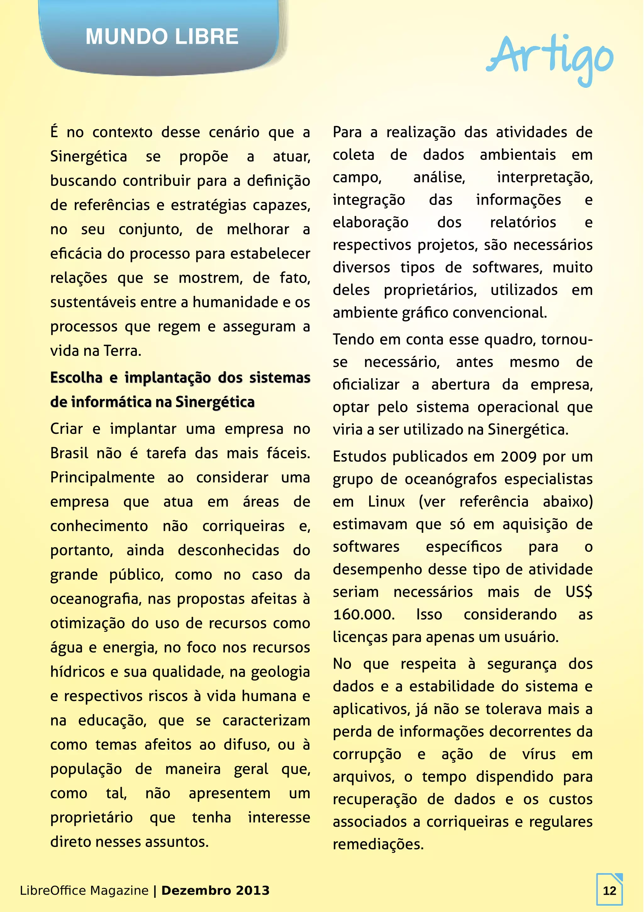 LibreOffice Magazine | Dezembro 2013 12
MUNDO LIBRE
Artigo
LibreOffice Magazine | Dezembro 2013 12
É no contexto desse cenário que a
Sinergética se propõe a atuar,
buscando contribuir para a definição
de referências e estratégias capazes,
no seu conjunto, de melhorar a
eficácia do processo para estabelecer
relações que se mostrem, de fato,
sustentáveis entre a humanidade e os
processos que regem e asseguram a
vida na Terra.
Escolha e implantação dos sistemasEscolha e implantação dos sistemas
de informática na Sinergéticade informática na Sinergética
Criar e implantar uma empresa no
Brasil não é tarefa das mais fáceis.
Principalmente ao considerar uma
empresa que atua em áreas de
conhecimento não corriqueiras e,
portanto, ainda desconhecidas do
grande público, como no caso da
oceanografia, nas propostas afeitas à
otimização do uso de recursos como
água e energia, no foco nos recursos
hídricos e sua qualidade, na geologia
e respectivos riscos à vida humana e
na educação, que se caracterizam
como temas afeitos ao difuso, ou à
população de maneira geral que,
como tal, não apresentem um
proprietário que tenha interesse
direto nesses assuntos.
Para a realização das atividades de
coleta de dados ambientais em
campo, análise, interpretação,
integração das informações e
elaboração dos relatórios e
respectivos projetos, são necessários
diversos tipos de softwares, muito
deles proprietários, utilizados em
ambiente gráfico convencional.
Tendo em conta esse quadro, tornou-
se necessário, antes mesmo de
oficializar a abertura da empresa,
optar pelo sistema operacional que
viria a ser utilizado na Sinergética.
Estudos publicados em 2009 por um
grupo de oceanógrafos especialistas
em Linux (ver referência abaixo)
estimavam que só em aquisição de
softwares específicos para o
desempenho desse tipo de atividade
seriam necessários mais de US$
160.000. Isso considerando as
licenças para apenas um usuário.
No que respeita à segurança dos
dados e a estabilidade do sistema e
aplicativos, já não se tolerava mais a
perda de informações decorrentes da
corrupção e ação de vírus em
arquivos, o tempo dispendido para
recuperação de dados e os custos
associados a corriqueiras e regulares
remediações.
 