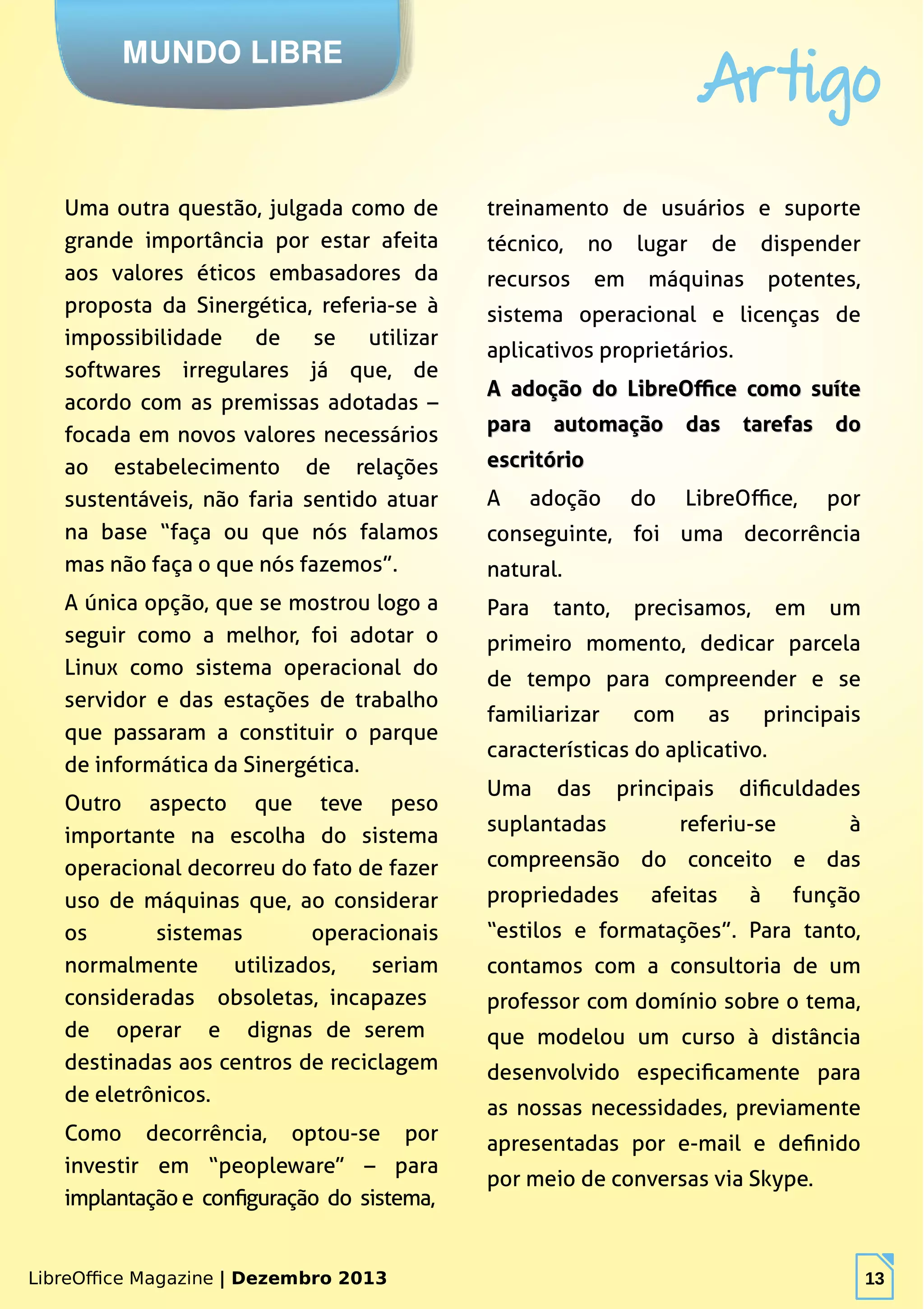 LibreOffice Magazine | Dezembro 2013 13
MUNDO LIBRE
Artigo
LibreOffice Magazine | Dezembro 2013 13
Uma outra questão, julgada como de
grande importância por estar afeita
aos valores éticos embasadores da
proposta da Sinergética, referia-se à
impossibilidade de se utilizar
softwares irregulares já que, de
acordo com as premissas adotadas –
focada em novos valores necessários
ao estabelecimento de relações
sustentáveis, não faria sentido atuar
na base “faça ou que nós falamos
mas não faça o que nós fazemos”.
A única opção, que se mostrou logo a
seguir como a melhor, foi adotar o
Linux como sistema operacional do
servidor e das estações de trabalho
que passaram a constituir o parque
de informática da Sinergética.
Outro aspecto que teve peso
importante na escolha do sistema
operacional decorreu do fato de fazer
uso de máquinas que, ao considerar
os sistemas operacionais
normalmente utilizados, seriam
consideradas obsoletas, incapazes
de operar e dignas de serem
destinadas aos centros de reciclagem
de eletrônicos.
Como decorrência, optou-se por
investir em “peopleware” – para
implantação e configuração do sistema,
treinamento de usuários e suporte
técnico, no lugar de dispender
recursos em máquinas potentes,
sistema operacional e licenças de
aplicativos proprietários.
A adoção do LibreOffice como suíteA adoção do LibreOffice como suíte
para automação das tarefas dopara automação das tarefas do
escritórioescritório
A adoção do LibreOffice, por
conseguinte, foi uma decorrência
natural.
Para tanto, precisamos, em um
primeiro momento, dedicar parcela
de tempo para compreender e se
familiarizar com as principais
características do aplicativo.
Uma das principais dificuldades
suplantadas referiu-se à
compreensão do conceito e das
propriedades afeitas à função
“estilos e formatações”. Para tanto,
contamos com a consultoria de um
professor com domínio sobre o tema,
que modelou um curso à distância
desenvolvido especificamente para
as nossas necessidades, previamente
apresentadas por e-mail e definido
por meio de conversas via Skype.
 