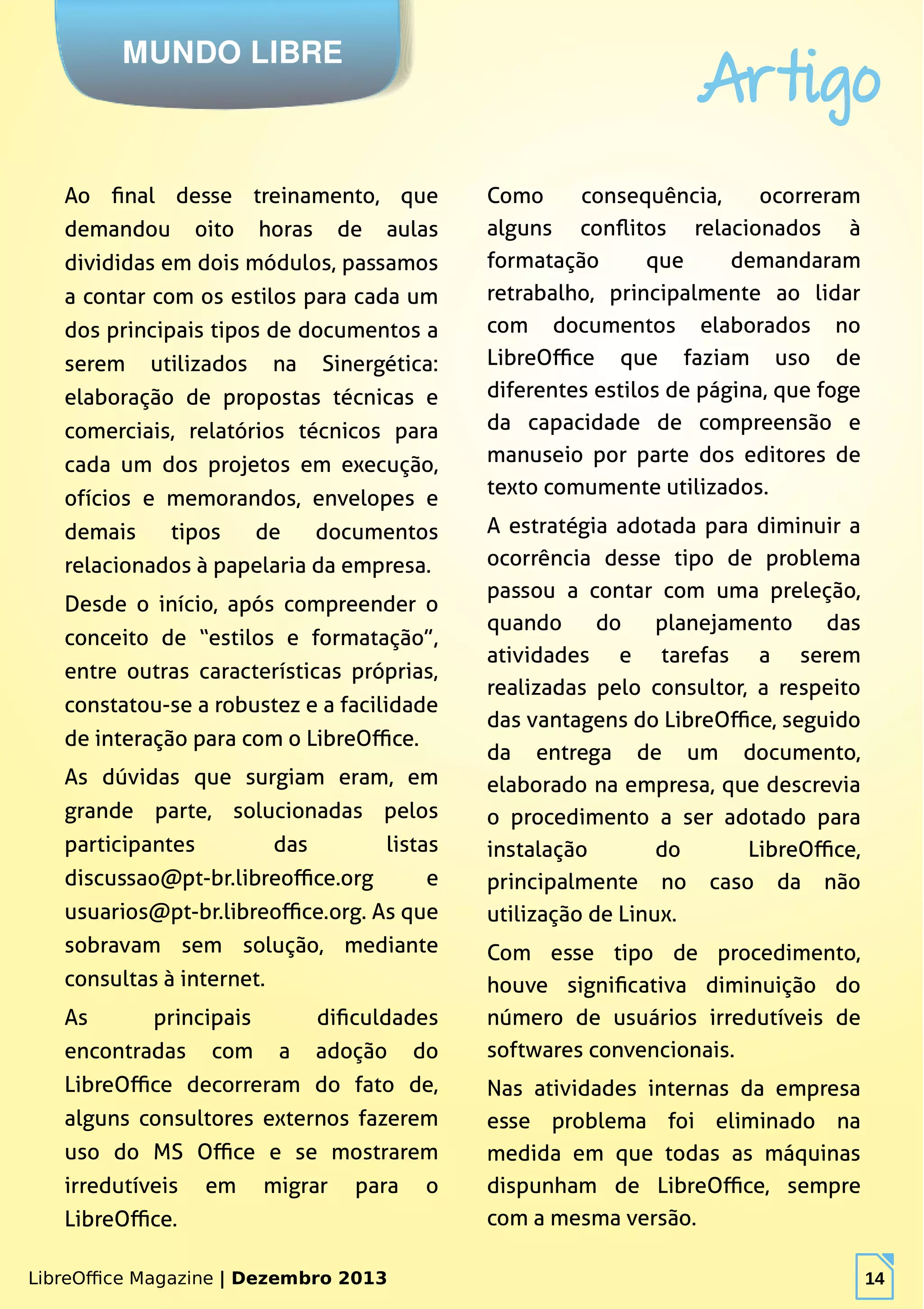 LibreOffice Magazine | Dezembro 2013 14
MUNDO LIBRE
Artigo
LibreOffice Magazine | Dezembro 2013 14
Ao final desse treinamento, que
demandou oito horas de aulas
divididas em dois módulos, passamos
a contar com os estilos para cada um
dos principais tipos de documentos a
serem utilizados na Sinergética:
elaboração de propostas técnicas e
comerciais, relatórios técnicos para
cada um dos projetos em execução,
ofícios e memorandos, envelopes e
demais tipos de documentos
relacionados à papelaria da empresa.
Desde o início, após compreender o
conceito de “estilos e formatação”,
entre outras características próprias,
constatou-se a robustez e a facilidade
de interação para com o LibreOffice.
As dúvidas que surgiam eram, em
grande parte, solucionadas pelos
participantes das listas
discussao@pt-br.libreoffice.org e
usuarios@pt-br.libreoffice.org. As que
sobravam sem solução, mediante
consultas à internet.
As principais dificuldades
encontradas com a adoção do
LibreOffice decorreram do fato de,
alguns consultores externos fazerem
uso do MS Office e se mostrarem
irredutíveis em migrar para o
LibreOffice.
Como consequência, ocorreram
alguns conflitos relacionados à
formatação que demandaram
retrabalho, principalmente ao lidar
com documentos elaborados no
LibreOffice que faziam uso de
diferentes estilos de página, que foge
da capacidade de compreensão e
manuseio por parte dos editores de
texto comumente utilizados.
A estratégia adotada para diminuir a
ocorrência desse tipo de problema
passou a contar com uma preleção,
quando do planejamento das
atividades e tarefas a serem
realizadas pelo consultor, a respeito
das vantagens do LibreOffice, seguido
da entrega de um documento,
elaborado na empresa, que descrevia
o procedimento a ser adotado para
instalação do LibreOffice,
principalmente no caso da não
utilização de Linux.
Com esse tipo de procedimento,
houve significativa diminuição do
número de usuários irredutíveis de
softwares convencionais.
Nas atividades internas da empresa
esse problema foi eliminado na
medida em que todas as máquinas
dispunham de LibreOffice, sempre
com a mesma versão.
 