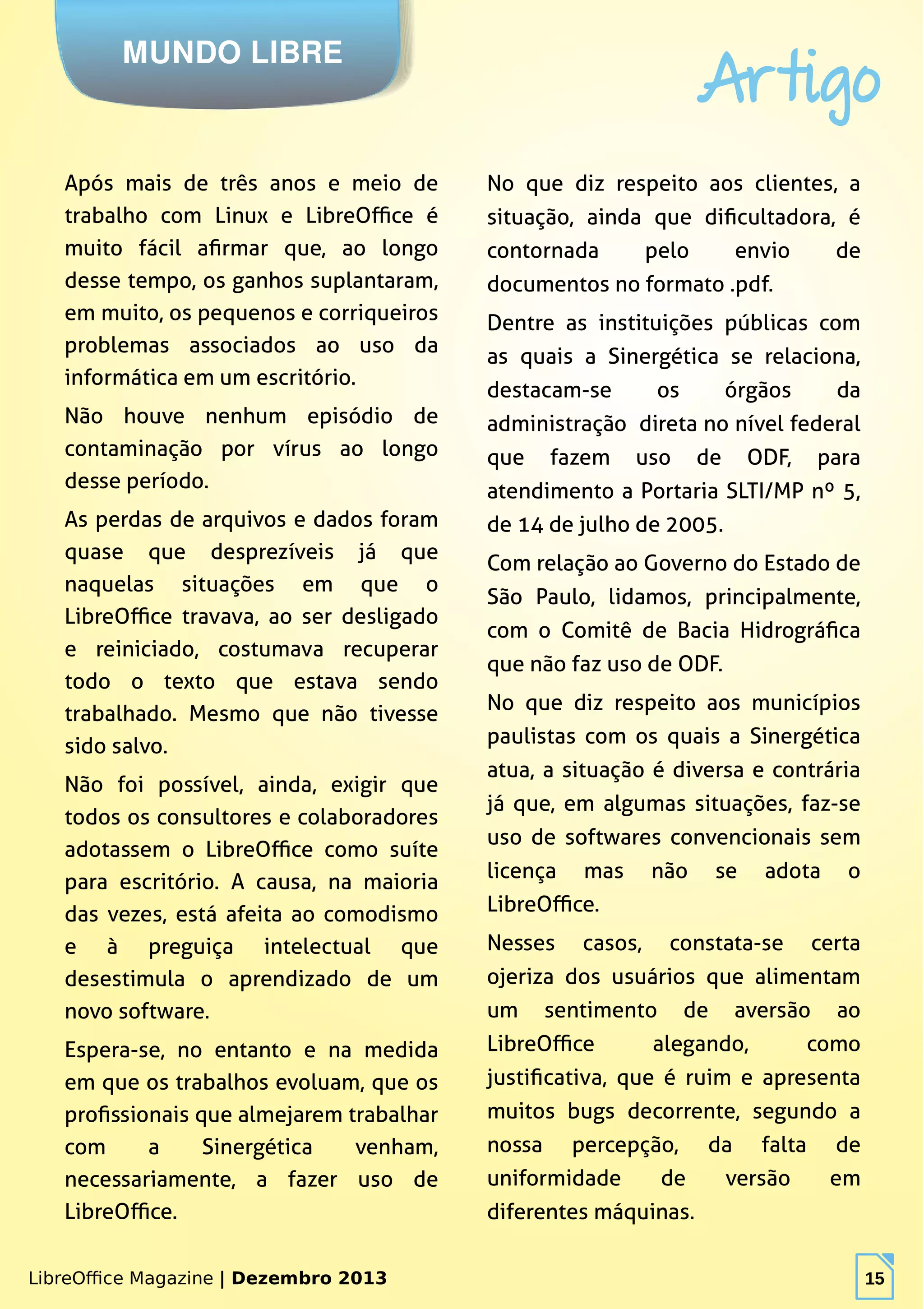 LibreOffice Magazine | Dezembro 2013 15
MUNDO LIBRE
Artigo
LibreOffice Magazine | Dezembro 2013 15
Após mais de três anos e meio de
trabalho com Linux e LibreOffice é
muito fácil afirmar que, ao longo
desse tempo, os ganhos suplantaram,
em muito, os pequenos e corriqueiros
problemas associados ao uso da
informática em um escritório.
Não houve nenhum episódio de
contaminação por vírus ao longo
desse período.
As perdas de arquivos e dados foram
quase que desprezíveis já que
naquelas situações em que o
LibreOffice travava, ao ser desligado
e reiniciado, costumava recuperar
todo o texto que estava sendo
trabalhado. Mesmo que não tivesse
sido salvo.
Não foi possível, ainda, exigir que
todos os consultores e colaboradores
adotassem o LibreOffice como suíte
para escritório. A causa, na maioria
das vezes, está afeita ao comodismo
e à preguiça intelectual que
desestimula o aprendizado de um
novo software.
Espera-se, no entanto e na medida
em que os trabalhos evoluam, que os
profissionais que almejarem trabalhar
com a Sinergética venham,
necessariamente, a fazer uso de
LibreOffice.
No que diz respeito aos clientes, a
situação, ainda que dificultadora, é
contornada pelo envio de
documentos no formato .pdf.
Dentre as instituições públicas com
as quais a Sinergética se relaciona,
destacam-se os órgãos da
administração direta no nível federal
que fazem uso de ODF, para
atendimento a Portaria SLTI/MP nº 5,
de 14 de julho de 2005.
Com relação ao Governo do Estado de
São Paulo, lidamos, principalmente,
com o Comitê de Bacia Hidrográfica
que não faz uso de ODF.
No que diz respeito aos municípios
paulistas com os quais a Sinergética
atua, a situação é diversa e contrária
já que, em algumas situações, faz-se
uso de softwares convencionais sem
licença mas não se adota o
LibreOffice.
Nesses casos, constata-se certa
ojeriza dos usuários que alimentam
um sentimento de aversão ao
LibreOffice alegando, como
justificativa, que é ruim e apresenta
muitos bugs decorrente, segundo a
nossa percepção, da falta de
uniformidade de versão em
diferentes máquinas.
 