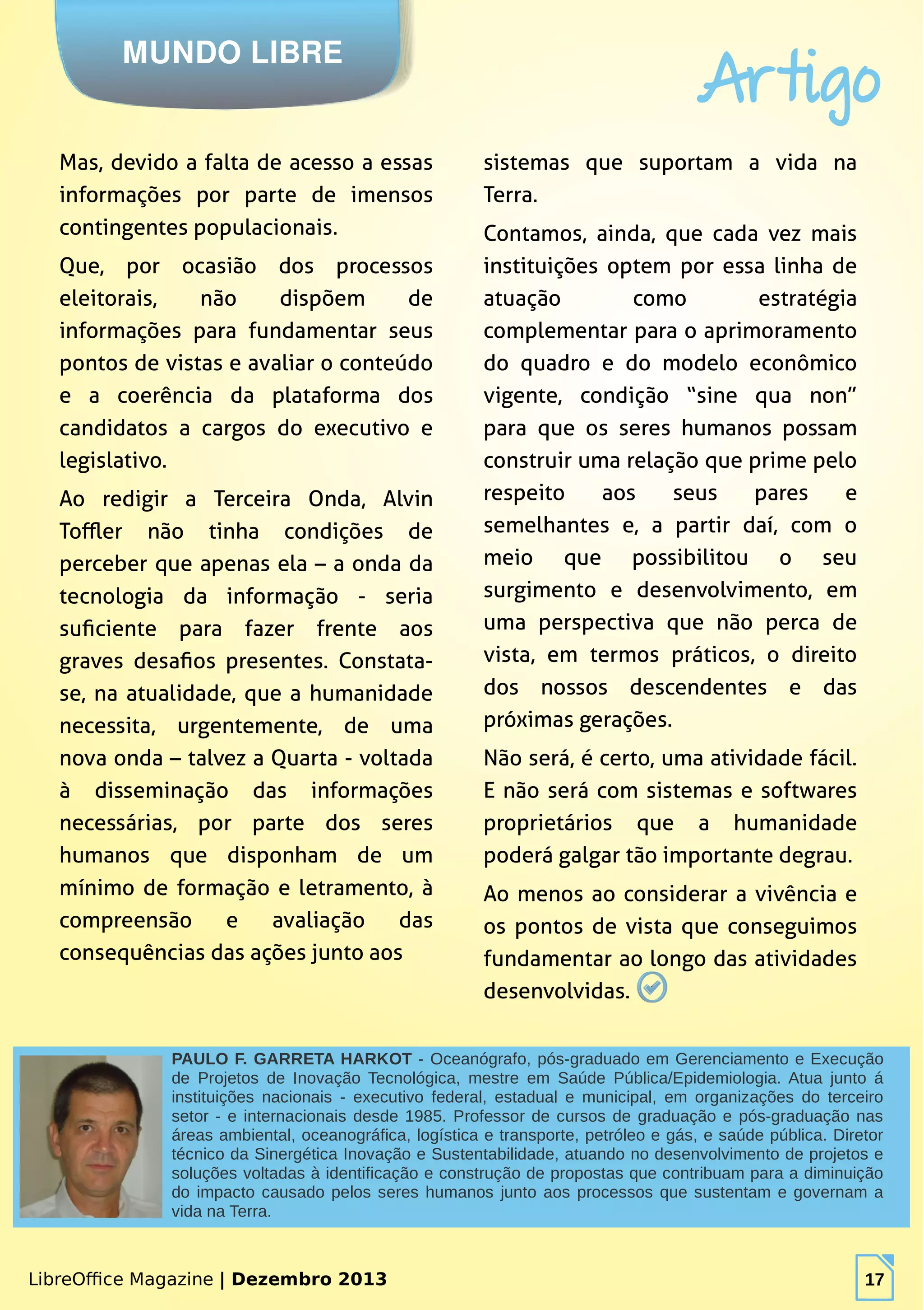 LibreOffice Magazine | Dezembro 2013 17
sistemas que suportam a vida na
Terra.
Contamos, ainda, que cada vez mais
instituições optem por essa linha de
atuação como estratégia
complementar para o aprimoramento
do quadro e do modelo econômico
vigente, condição “sine qua non”
para que os seres humanos possam
construir uma relação que prime pelo
respeito aos seus pares e
semelhantes e, a partir daí, com o
meio que possibilitou o seu
surgimento e desenvolvimento, em
uma perspectiva que não perca de
vista, em termos práticos, o direito
dos nossos descendentes e das
próximas gerações.
Não será, é certo, uma atividade fácil.
E não será com sistemas e softwares
proprietários que a humanidade
poderá galgar tão importante degrau.
Ao menos ao considerar a vivência e
os pontos de vista que conseguimos
fundamentar ao longo das atividades
desenvolvidas.
MUNDO LIBRE
Artigo
LibreOffice Magazine | Dezembro 2013 17
PAULO F. GARRETA HARKOT - Oceanógrafo, pós-graduado em Gerenciamento e Execução
de Projetos de Inovação Tecnológica, mestre em Saúde Pública/Epidemiologia. Atua junto á
instituições nacionais - executivo federal, estadual e municipal, em organizações do terceiro
setor - e internacionais desde 1985. Professor de cursos de graduação e pós-graduação nas
áreas ambiental, oceanográfica, logística e transporte, petróleo e gás, e saúde pública. Diretor
técnico da Sinergética Inovação e Sustentabilidade, atuando no desenvolvimento de projetos e
soluções voltadas à identificação e construção de propostas que contribuam para a diminuição
do impacto causado pelos seres humanos junto aos processos que sustentam e governam a
vida na Terra.
Mas, devido a falta de acesso a essas
informações por parte de imensos
contingentes populacionais.
Que, por ocasião dos processos
eleitorais, não dispõem de
informações para fundamentar seus
pontos de vistas e avaliar o conteúdo
e a coerência da plataforma dos
candidatos a cargos do executivo e
legislativo.
Ao redigir a Terceira Onda, Alvin
Toffler não tinha condições de
perceber que apenas ela – a onda da
tecnologia da informação - seria
suficiente para fazer frente aos
graves desafios presentes. Constata-
se, na atualidade, que a humanidade
necessita, urgentemente, de uma
nova onda – talvez a Quarta - voltada
à disseminação das informações
necessárias, por parte dos seres
humanos que disponham de um
mínimo de formação e letramento, à
compreensão e avaliação das
consequências das ações junto aos
 