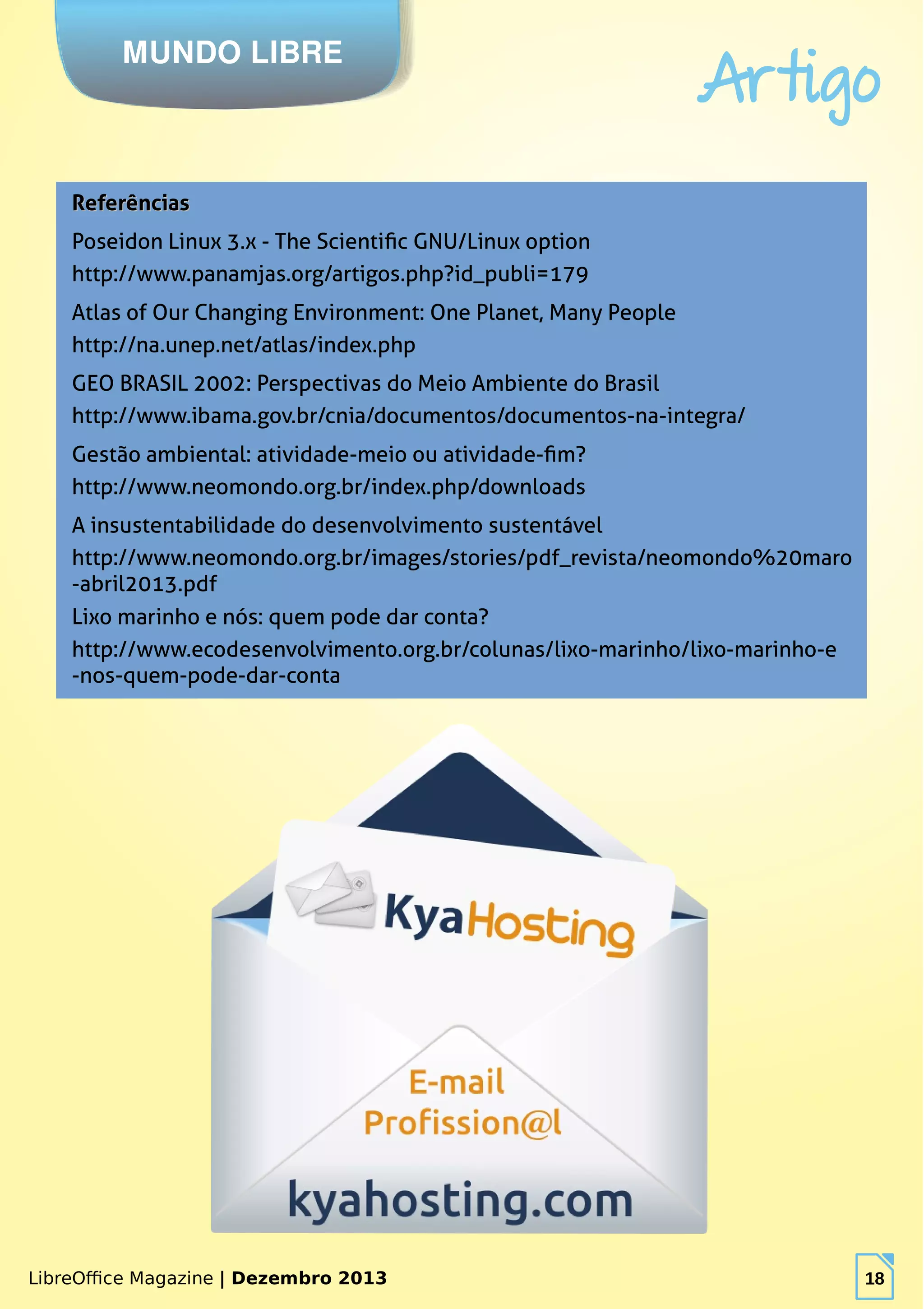 LibreOffice Magazine | Dezembro 2013 18
MUNDO LIBRE
Artigo
LibreOffice Magazine | Dezembro 2013 18
ReferênciasReferências
Poseidon Linux 3.x - The Scientific GNU/Linux option
http://www.panamjas.org/artigos.php?id_publi=179
Atlas of Our Changing Environment: One Planet, Many People
http://na.unep.net/atlas/index.php
GEO BRASIL 2002: Perspectivas do Meio Ambiente do Brasil
http://www.ibama.gov.br/cnia/documentos/documentos-na-integra/
Gestão ambiental: atividade-meio ou atividade-fim?
http://www.neomondo.org.br/index.php/downloads
A insustentabilidade do desenvolvimento sustentável
http://www.neomondo.org.br/images/stories/pdf_revista/neomondo%20maro
-abril2013.pdf
Lixo marinho e nós: quem pode dar conta?
http://www.ecodesenvolvimento.org.br/colunas/lixo-marinho/lixo-marinho-e
-nos-quem-pode-dar-conta
 