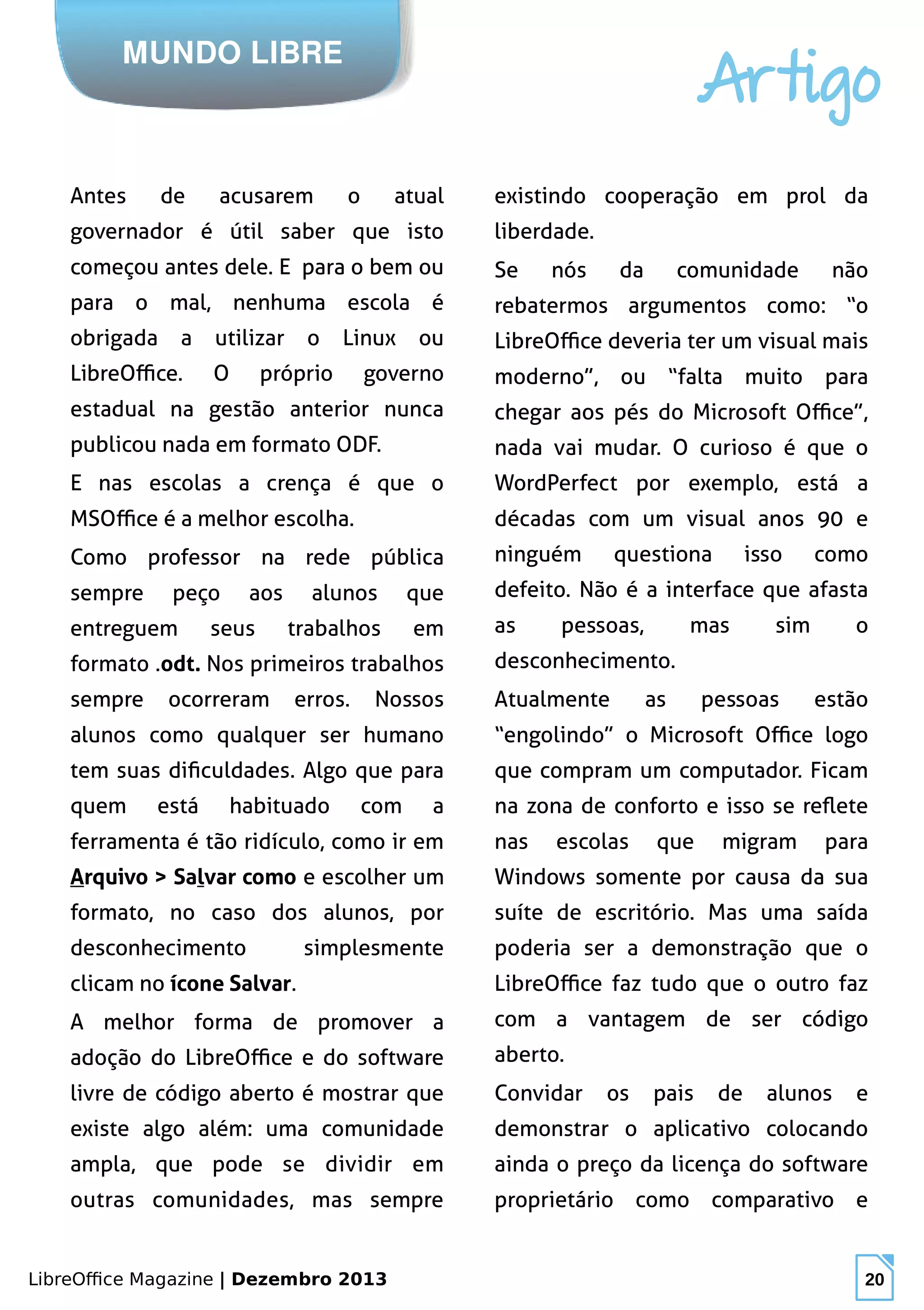 LibreOffice Magazine | Dezembro 2013 20
MUNDO LIBRE
Artigo
Antes de acusarem o atual
governador é útil saber que isto
começou antes dele. E para o bem ou
para o mal, nenhuma escola é
obrigada a utilizar o Linux ou
LibreOffice. O próprio governo
estadual na gestão anterior nunca
publicou nada em formato ODF.
E nas escolas a crença é que o
MSOffice é a melhor escolha.
Como professor na rede pública
sempre peço aos alunos que
entreguem seus trabalhos em
formato .odt. Nos primeiros trabalhos
sempre ocorreram erros. Nossos
alunos como qualquer ser humano
tem suas dificuldades. Algo que para
quem está habituado com a
ferramenta é tão ridículo, como ir em
Arquivo > Salvar como e escolher um
formato, no caso dos alunos, por
desconhecimento simplesmente
clicam no ícone Salvar.
A melhor forma de promover a
adoção do LibreOffice e do software
livre de código aberto é mostrar que
existe algo além: uma comunidade
ampla, que pode se dividir em
outras comunidades, mas sempre
existindo cooperação em prol da
liberdade.
Se nós da comunidade não
rebatermos argumentos como: “o
LibreOffice deveria ter um visual mais
moderno”, ou “falta muito para
chegar aos pés do Microsoft Office”,
nada vai mudar. O curioso é que o
WordPerfect por exemplo, está a
décadas com um visual anos 90 e
ninguém questiona isso como
defeito. Não é a interface que afasta
as pessoas, mas sim o
desconhecimento.
Atualmente as pessoas estão
“engolindo” o Microsoft Office logo
que compram um computador. Ficam
na zona de conforto e isso se reflete
nas escolas que migram para
Windows somente por causa da sua
suíte de escritório. Mas uma saída
poderia ser a demonstração que o
LibreOffice faz tudo que o outro faz
com a vantagem de ser código
aberto.
Convidar os pais de alunos e
demonstrar o aplicativo colocando
ainda o preço da licença do software
proprietário como comparativo e
 