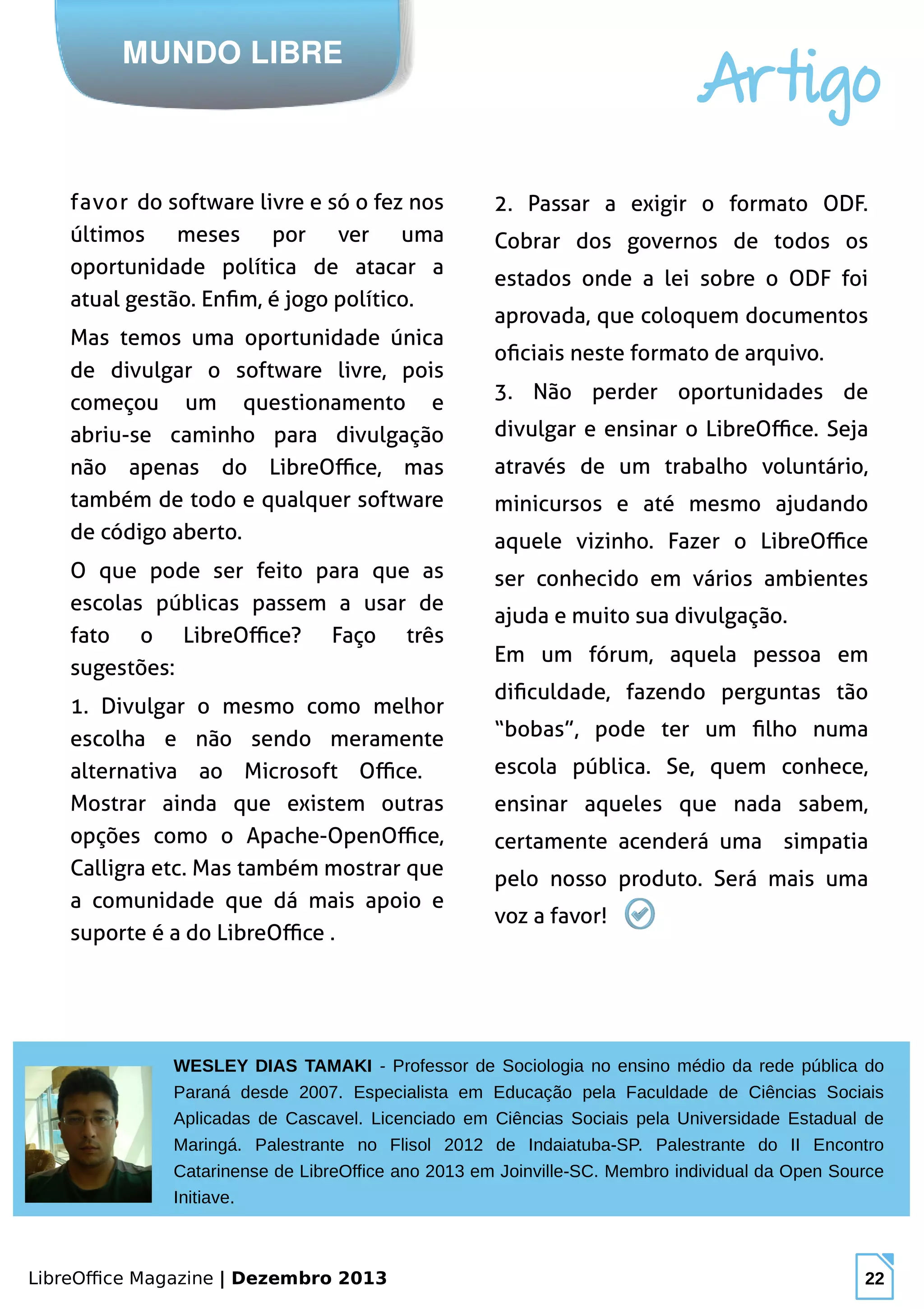 LibreOffice Magazine | Dezembro 2013 22
MUNDO LIBRE
Artigo
favor do software livre e só o fez nos
últimos meses por ver uma
oportunidade política de atacar a
atual gestão. Enfim, é jogo político.
Mas temos uma oportunidade única
de divulgar o software livre, pois
começou um questionamento e
abriu-se caminho para divulgação
não apenas do LibreOffice, mas
também de todo e qualquer software
de código aberto.
O que pode ser feito para que as
escolas públicas passem a usar de
fato o LibreOffice? Faço três
sugestões:
1. Divulgar o mesmo como melhor
escolha e não sendo meramente
alternativa ao Microsoft Office.
Mostrar ainda que existem outras
opções como o Apache-OpenOffice,
Calligra etc. Mas também mostrar que
a comunidade que dá mais apoio e
suporte é a do LibreOffice .
2. Passar a exigir o formato ODF.
Cobrar dos governos de todos os
estados onde a lei sobre o ODF foi
aprovada, que coloquem documentos
oficiais neste formato de arquivo.
3. Não perder oportunidades de
divulgar e ensinar o LibreOffice. Seja
através de um trabalho voluntário,
minicursos e até mesmo ajudando
aquele vizinho. Fazer o LibreOffice
ser conhecido em vários ambientes
ajuda e muito sua divulgação.
Em um fórum, aquela pessoa em
dificuldade, fazendo perguntas tão
“bobas”, pode ter um filho numa
escola pública. Se, quem conhece,
ensinar aqueles que nada sabem,
certamente acenderá uma simpatia
pelo nosso produto. Será mais uma
voz a favor!
WESLEY DIAS TAMAKI - Professor de Sociologia no ensino médio da rede pública do
Paraná desde 2007. Especialista em Educação pela Faculdade de Ciências Sociais
Aplicadas de Cascavel. Licenciado em Ciências Sociais pela Universidade Estadual de
Maringá. Palestrante no Flisol 2012 de Indaiatuba-SP. Palestrante do II Encontro
Catarinense de LibreOffice ano 2013 em Joinville-SC. Membro individual da Open Source
Initiave.
 
