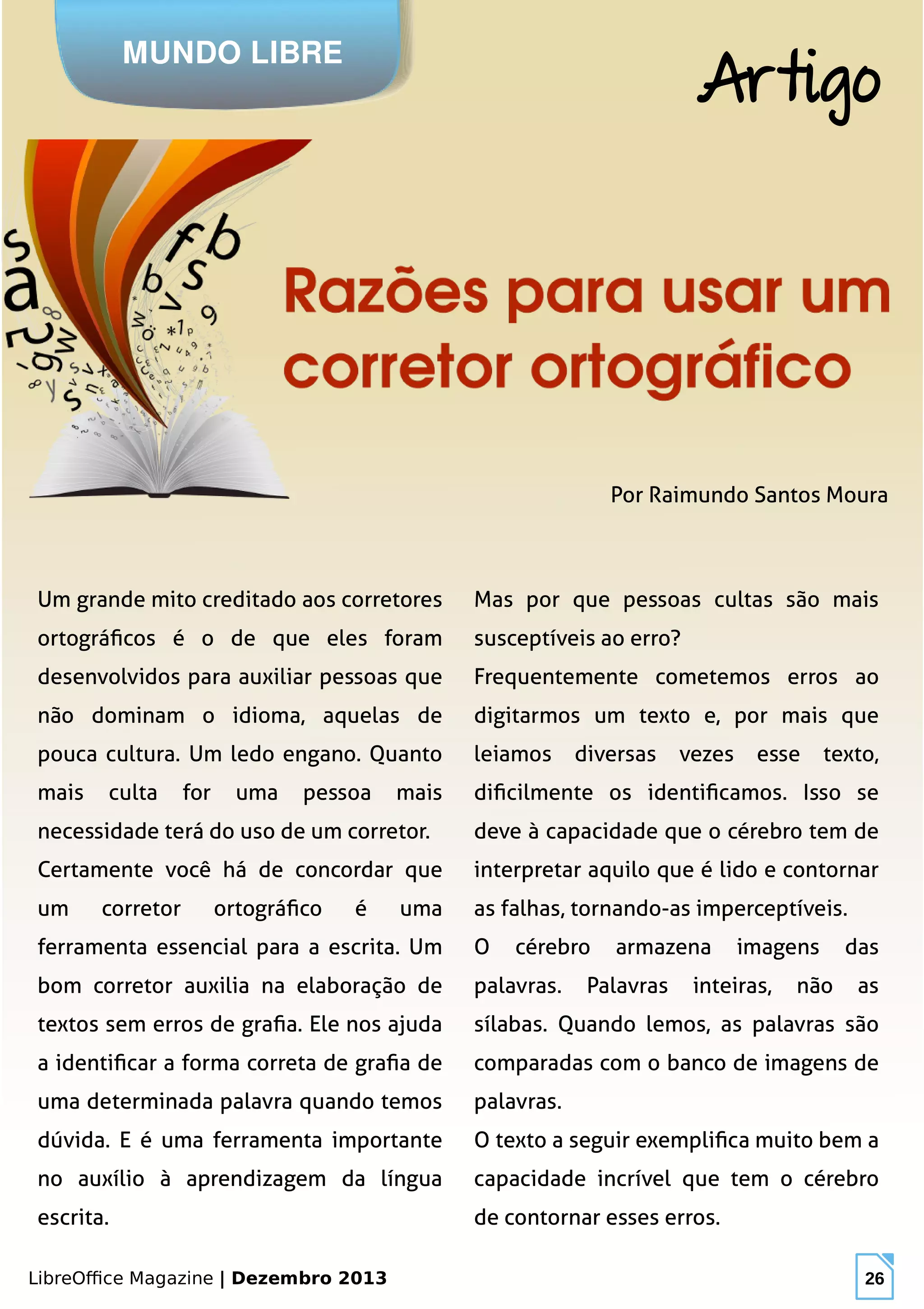 LibreOffice Magazine | Dezembro 2013 26
Um grande mito creditado aos corretores
ortográficos é o de que eles foram
desenvolvidos para auxiliar pessoas que
não dominam o idioma, aquelas de
pouca cultura. Um ledo engano. Quanto
mais culta for uma pessoa mais
necessidade terá do uso de um corretor.
Certamente você há de concordar que
um corretor ortográfico é uma
ferramenta essencial para a escrita. Um
bom corretor auxilia na elaboração de
textos sem erros de grafia. Ele nos ajuda
a identificar a forma correta de grafia de
uma determinada palavra quando temos
dúvida. E é uma ferramenta importante
no auxílio à aprendizagem da língua
escrita.
Mas por que pessoas cultas são mais
susceptíveis ao erro?
Frequentemente cometemos erros ao
digitarmos um texto e, por mais que
leiamos diversas vezes esse texto,
dificilmente os identificamos. Isso se
deve à capacidade que o cérebro tem de
interpretar aquilo que é lido e contornar
as falhas, tornando-as imperceptíveis.
O cérebro armazena imagens das
palavras. Palavras inteiras, não as
sílabas. Quando lemos, as palavras são
comparadas com o banco de imagens de
palavras.
O texto a seguir exemplifica muito bem a
capacidade incrível que tem o cérebro
de contornar esses erros.
Por Raimundo Santos Moura
MUNDO LIBRE
Artigo
 