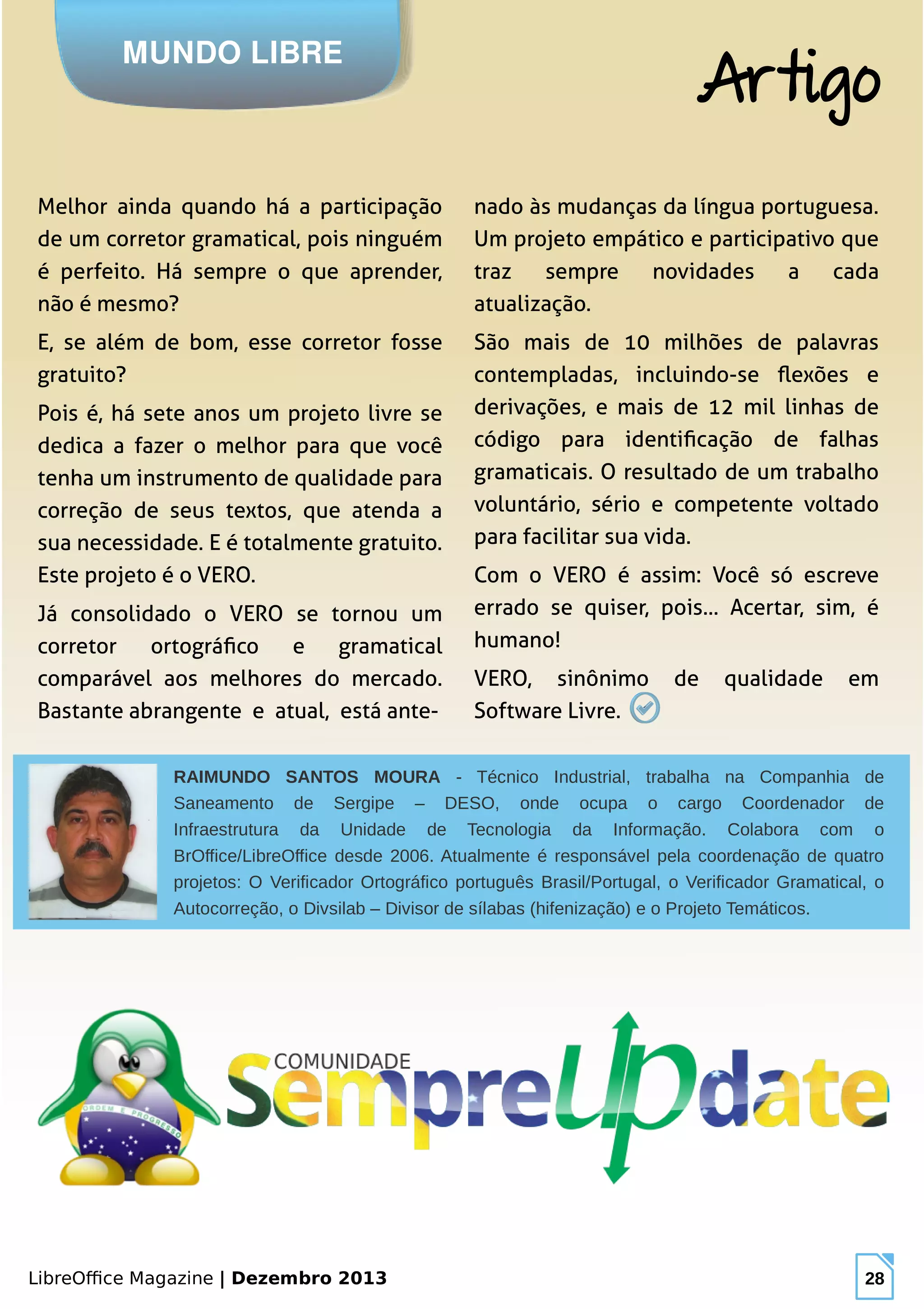 LibreOffice Magazine | Dezembro 2013 28
Melhor ainda quando há a participação
de um corretor gramatical, pois ninguém
é perfeito. Há sempre o que aprender,
não é mesmo?
E, se além de bom, esse corretor fosse
gratuito?
Pois é, há sete anos um projeto livre se
dedica a fazer o melhor para que você
tenha um instrumento de qualidade para
correção de seus textos, que atenda a
sua necessidade. E é totalmente gratuito.
Este projeto é o VERO.
Já consolidado o VERO se tornou um
corretor ortográfico e gramatical
comparável aos melhores do mercado.
Bastante abrangente e atual, está ante-
nado às mudanças da língua portuguesa.
Um projeto empático e participativo que
traz sempre novidades a cada
atualização.
São mais de 10 milhões de palavras
contempladas, incluindo-se flexões e
derivações, e mais de 12 mil linhas de
código para identificação de falhas
gramaticais. O resultado de um trabalho
voluntário, sério e competente voltado
para facilitar sua vida.
Com o VERO é assim: Você só escreve
errado se quiser, pois... Acertar, sim, é
humano!
VERO, sinônimo de qualidade em
Software Livre.
MUNDO LIBRE
Artigo
RAIMUNDO SANTOS MOURA - Técnico Industrial, trabalha na Companhia de
Saneamento de Sergipe – DESO, onde ocupa o cargo Coordenador de
Infraestrutura da Unidade de Tecnologia da Informação. Colabora com o
BrOffice/LibreOffice desde 2006. Atualmente é responsável pela coordenação de quatro
projetos: O Verificador Ortográfico português Brasil/Portugal, o Verificador Gramatical, o
Autocorreção, o Divsilab – Divisor de sílabas (hifenização) e o Projeto Temáticos.
 