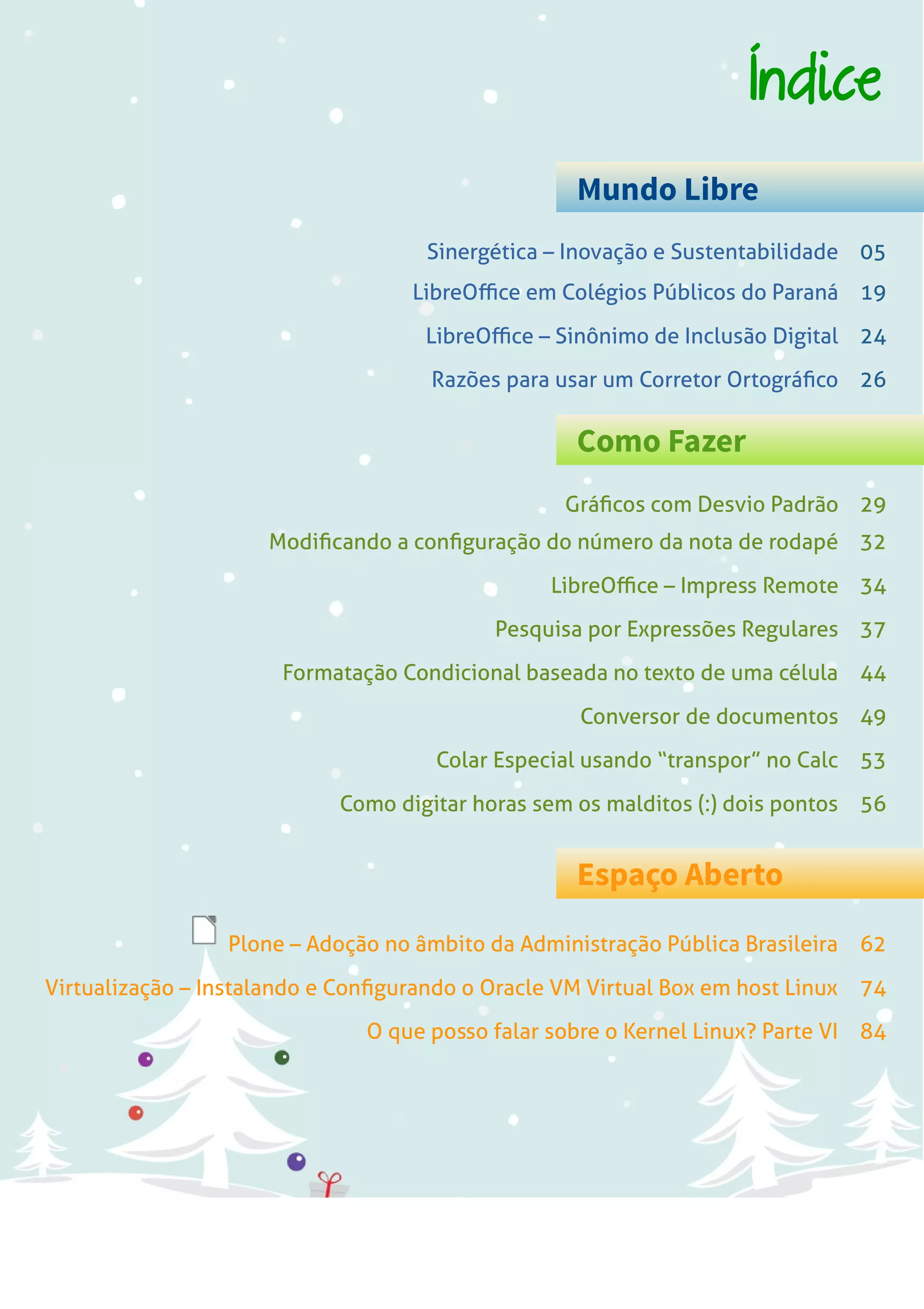 LibreOffice Magazine | Dezembro 2013 3
Índice
Mundo Libre
Como Fazer
Espaço Aberto
Sinergética – Inovação e Sustentabilidade 05
Gráficos com Desvio Padrão 29
Plone – Adoção no âmbito da Administração Pública Brasileira 62
LibreOffice em Colégios Públicos do Paraná 19
LibreOffice – Sinônimo de Inclusão Digital 24
Razões para usar um Corretor Ortográfico 26
Modificando a configuração do número da nota de rodapé 32
LibreOffice – Impress Remote 34
Pesquisa por Expressões Regulares 37
Formatação Condicional baseada no texto de uma célula 44
Conversor de documentos 49
Colar Especial usando “transpor” no Calc 53
Como digitar horas sem os malditos (:) dois pontos 56
Virtualização – Instalando e Configurando o Oracle VM Virtual Box em host Linux 74
O que posso falar sobre o Kernel Linux? Parte VI 84
 