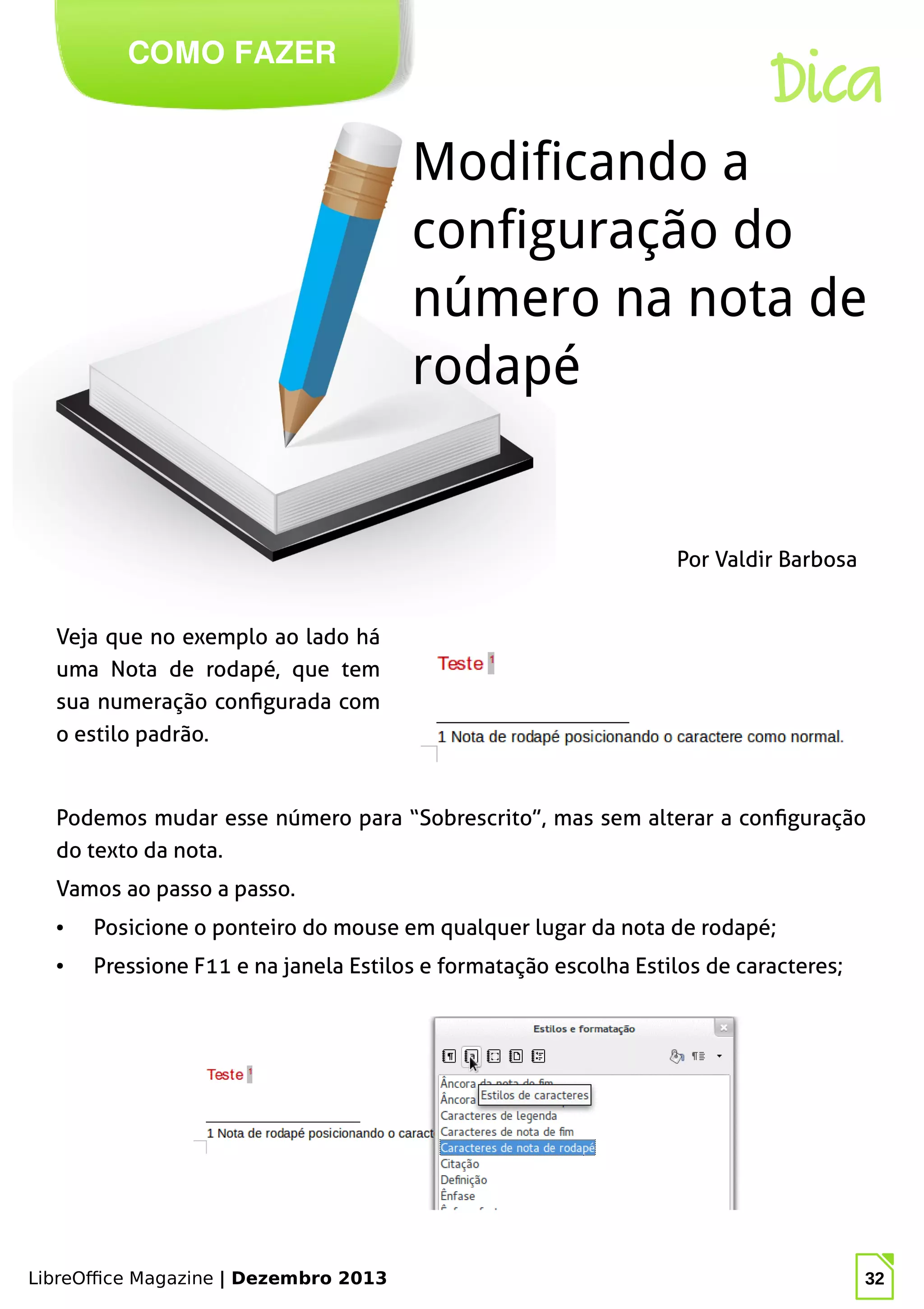 LibreOffice Magazine | Dezembro 2013 32
Veja que no exemplo ao lado há
uma Nota de rodapé, que tem
sua numeração configurada com
o estilo padrão.
Por Valdir Barbosa
COMO FAZER
Dica
Modificando a
configuração do
número na nota de
rodapé
Podemos mudar esse número para “Sobrescrito”, mas sem alterar a configuração
do texto da nota.
Vamos ao passo a passo.
● Posicione o ponteiro do mouse em qualquer lugar da nota de rodapé;
● Pressione F11 e na janela Estilos e formatação escolha Estilos de caracteres;
 