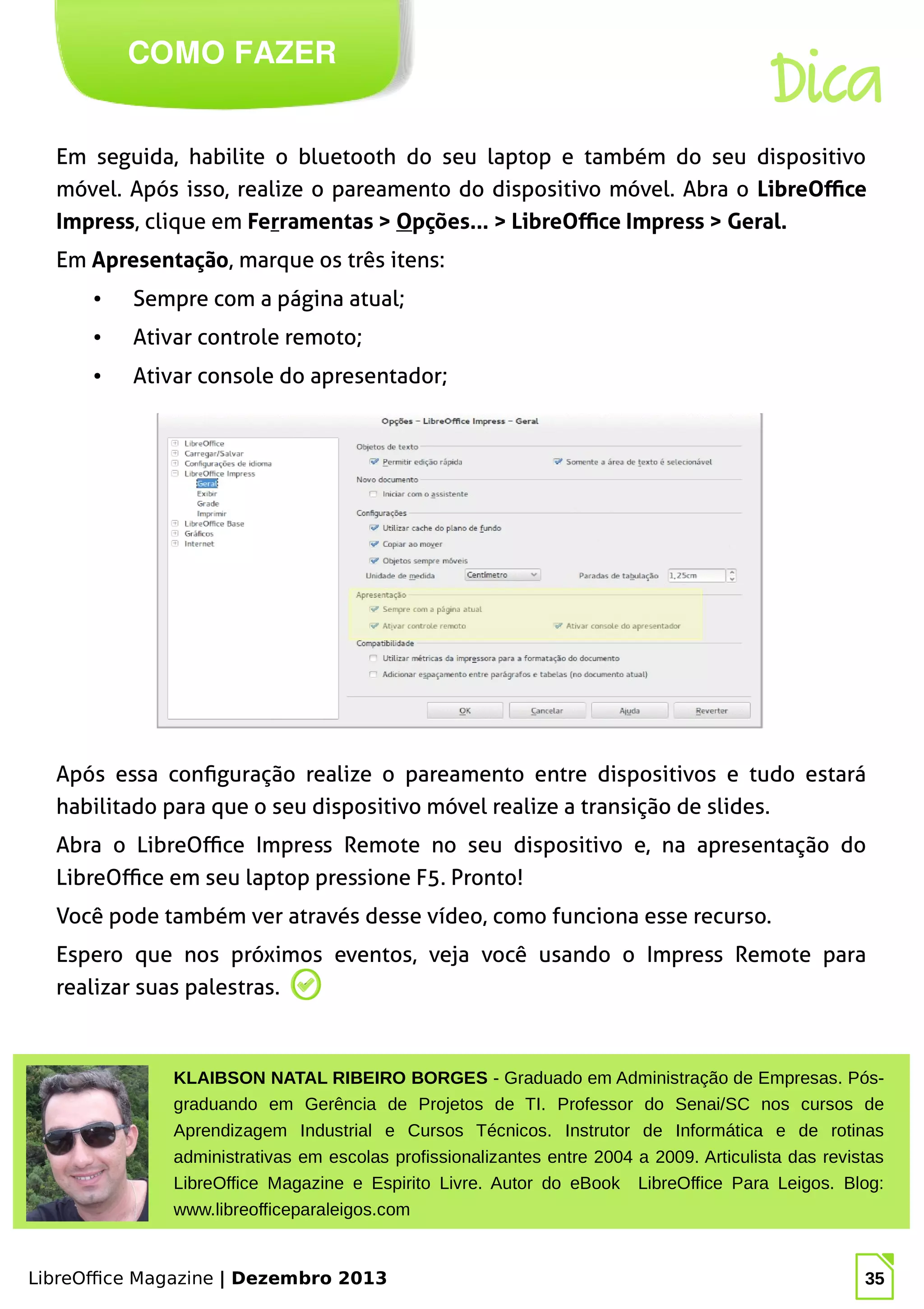 LibreOffice Magazine | Dezembro 2013 35
Em seguida, habilite o bluetooth do seu laptop e também do seu dispositivo
móvel. Após isso, realize o pareamento do dispositivo móvel. Abra o LibreOffice
Impress, clique em Ferramentas > Opções... > LibreOffice Impress > Geral.
Em Apresentação, marque os três itens:
● Sempre com a página atual;
● Ativar controle remoto;
● Ativar console do apresentador;
COMO FAZER
Dica
Após essa configuração realize o pareamento entre dispositivos e tudo estará
habilitado para que o seu dispositivo móvel realize a transição de slides.
Abra o LibreOffice Impress Remote no seu dispositivo e, na apresentação do
LibreOffice em seu laptop pressione F5. Pronto!
Você pode também ver através desse vídeo, como funciona esse recurso.
Espero que nos próximos eventos, veja você usando o Impress Remote para
realizar suas palestras.
KLAIBSON NATAL RIBEIRO BORGES - Graduado em Administração de Empresas. Pós-
graduando em Gerência de Projetos de TI. Professor do Senai/SC nos cursos de
Aprendizagem Industrial e Cursos Técnicos. Instrutor de Informática e de rotinas
administrativas em escolas profissionalizantes entre 2004 a 2009. Articulista das revistas
LibreOffice Magazine e Espirito Livre. Autor do eBook LibreOffice Para Leigos. Blog:
www.libreofficeparaleigos.com
 