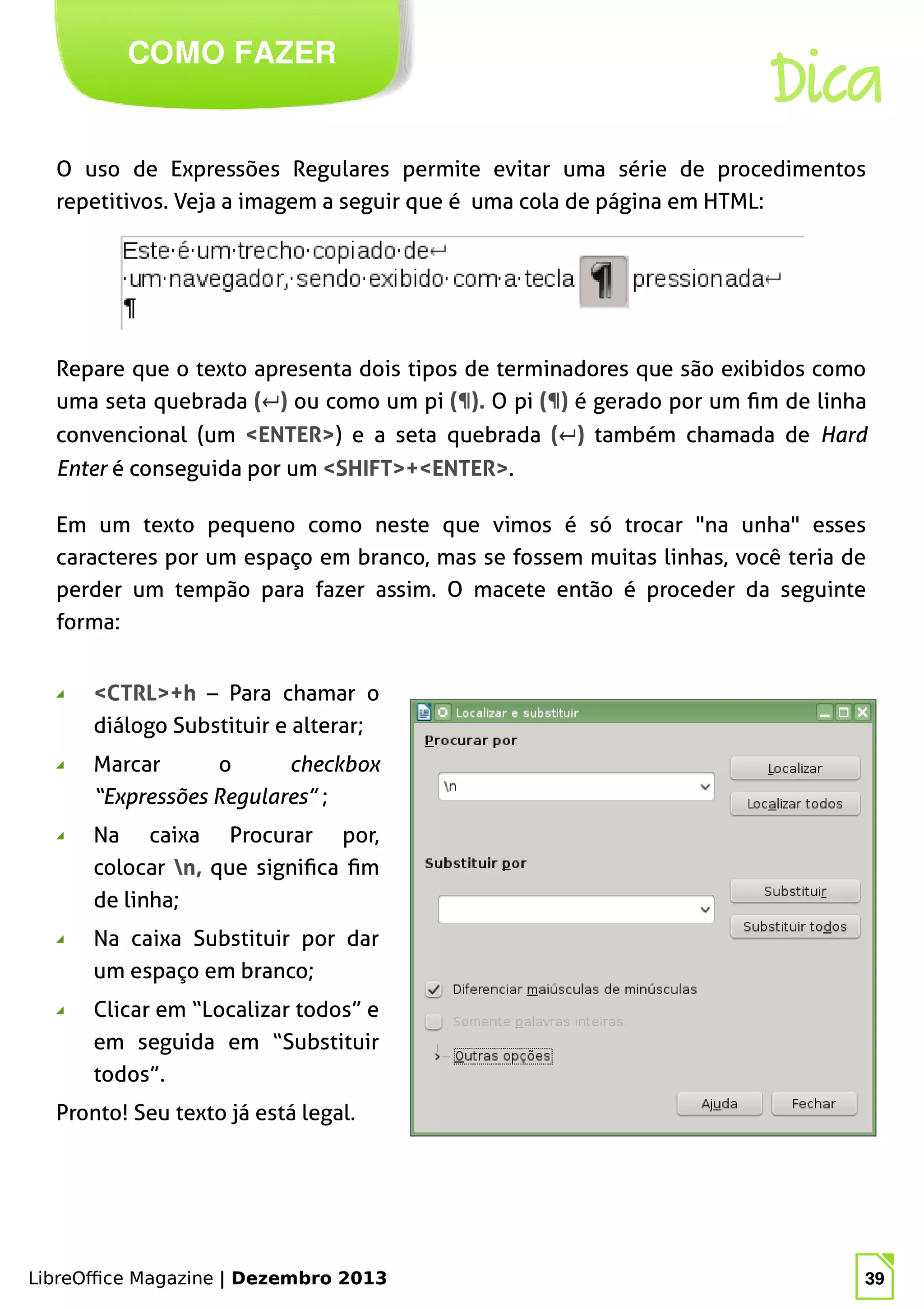 LibreOffice Magazine | Dezembro 2013 39
O uso de Expressões Regulares permite evitar uma série de procedimentos
repetitivos. Veja a imagem a seguir que é uma cola de página em HTML:
COMO FAZER
LibreOffice Magazine | Dezembro 2013 39
Repare que o texto apresenta dois tipos de terminadores que são exibidos como
uma seta quebrada (↵) ou como um pi (¶). O pi (¶) é gerado por um fim de linha
convencional (um <ENTER>) e a seta quebrada (↵) também chamada de Hard
Enter é conseguida por um <SHIFT>+<ENTER>.
Dica
Em um texto pequeno como neste que vimos é só trocar "na unha" esses
caracteres por um espaço em branco, mas se fossem muitas linhas, você teria de
perder um tempão para fazer assim. O macete então é proceder da seguinte
forma:
◢ <CTRL>+h – Para chamar o
diálogo Substituir e alterar;
◢ Marcar o checkbox
“Expressões Regulares” ;
◢ Na caixa Procurar por,
colocar n, que significa fim
de linha;
◢ Na caixa Substituir por dar
um espaço em branco;
◢ Clicar em “Localizar todos” e
em seguida em “Substituir
todos”.
Pronto! Seu texto já está legal.
 