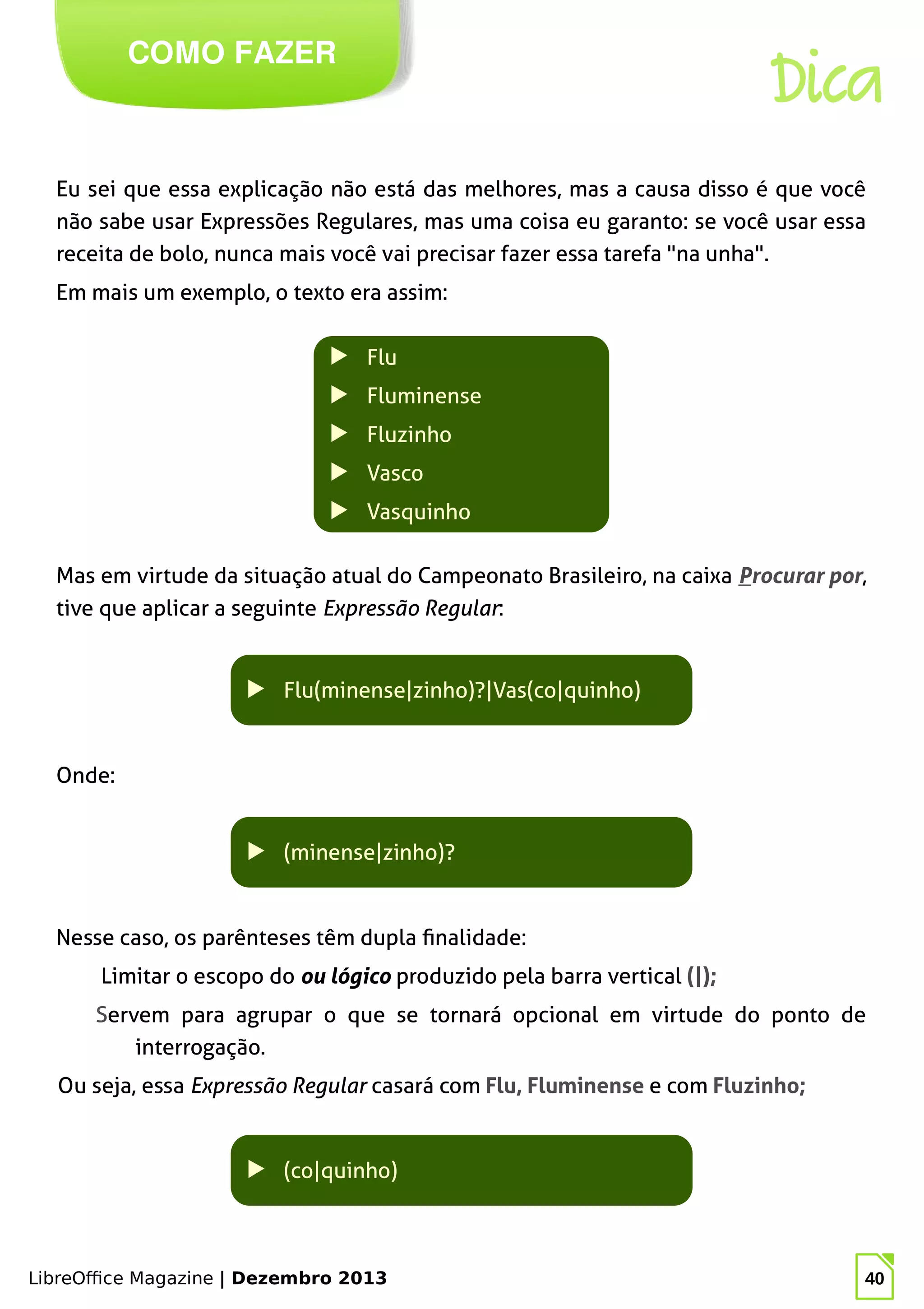 LibreOffice Magazine | Dezembro 2013 40
Eu sei que essa explicação não está das melhores, mas a causa disso é que você
não sabe usar Expressões Regulares, mas uma coisa eu garanto: se você usar essa
receita de bolo, nunca mais você vai precisar fazer essa tarefa "na unha".
Em mais um exemplo, o texto era assim:
COMO FAZER
Dica
▶ Flu
▶ Fluminense
▶ Fluzinho
▶ Vasco
▶ Vasquinho
Mas em virtude da situação atual do Campeonato Brasileiro, na caixa Procurar por,
tive que aplicar a seguinte Expressão Regular:
▶ Flu(minense|zinho)?|Vas(co|quinho)
Onde:
▶ (minense|zinho)?
Nesse caso, os parênteses têm dupla finalidade:
Limitar o escopo do ou lógico produzido pela barra vertical (|);
Servem para agrupar o que se tornará opcional em virtude do ponto de
interrogação.
Ou seja, essa Expressão Regular casará com Flu, Fluminense e com Fluzinho;
▶ (co|quinho)
 