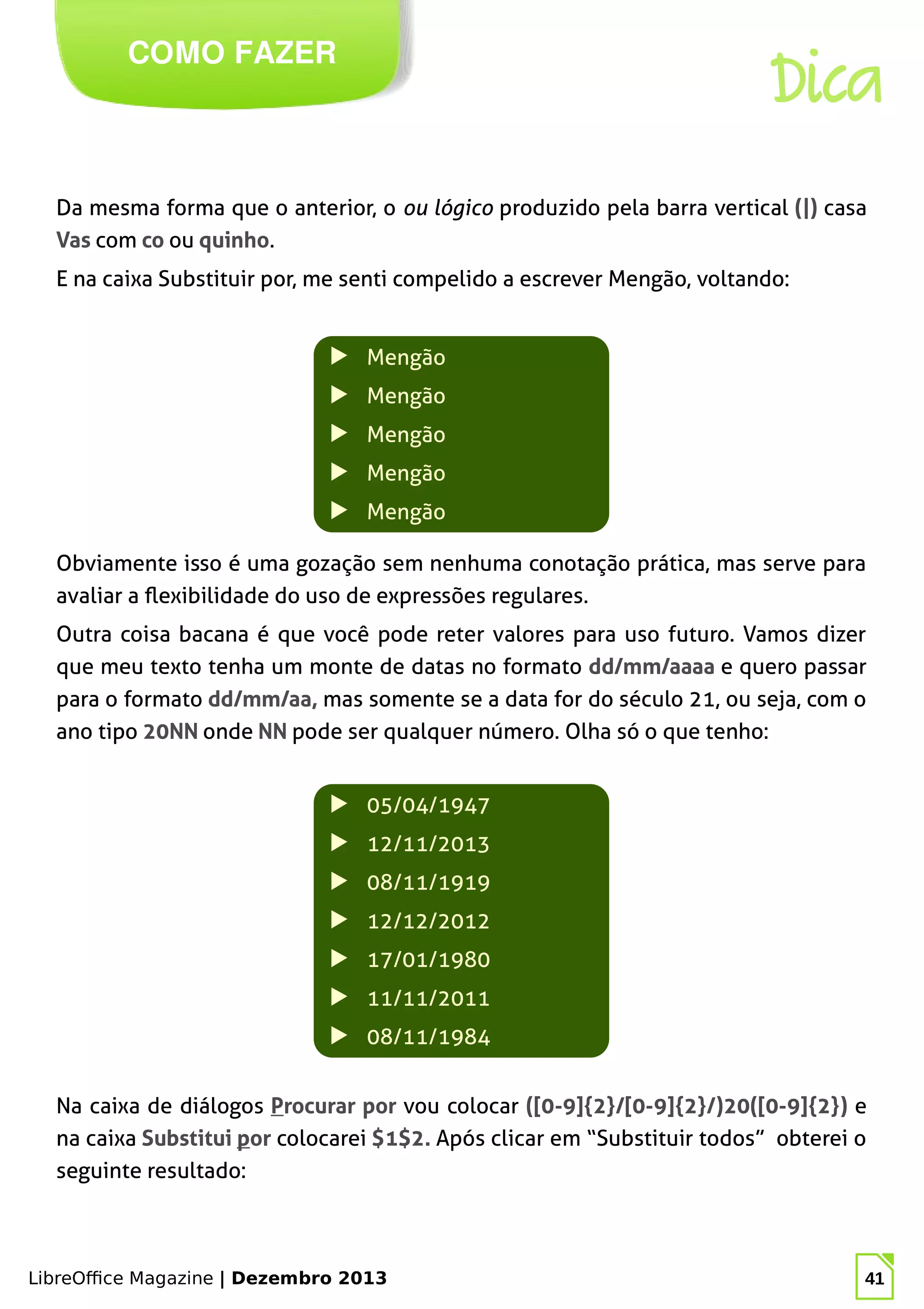 LibreOffice Magazine | Dezembro 2013 41
Da mesma forma que o anterior, o ou lógico produzido pela barra vertical (|) casa
Vas com co ou quinho.
E na caixa Substituir por, me senti compelido a escrever Mengão, voltando:
COMO FAZER
Dica
▶ Mengão
▶ Mengão
▶ Mengão
▶ Mengão
▶ Mengão
Obviamente isso é uma gozação sem nenhuma conotação prática, mas serve para
avaliar a flexibilidade do uso de expressões regulares.
Outra coisa bacana é que você pode reter valores para uso futuro. Vamos dizer
que meu texto tenha um monte de datas no formato dd/mm/aaaa e quero passar
para o formato dd/mm/aa, mas somente se a data for do século 21, ou seja, com o
ano tipo 20NN onde NN pode ser qualquer número. Olha só o que tenho:
▶ 05/04/1947
▶ 12/11/2013
▶ 08/11/1919
▶ 12/12/2012
▶ 17/01/1980
▶ 11/11/2011
▶ 08/11/1984
Na caixa de diálogos Procurar por vou colocar ([0-9]{2}/[0-9]{2}/)20([0-9]{2}) e
na caixa Substitui por colocarei $1$2. Após clicar em “Substituir todos” obterei o
seguinte resultado:
 