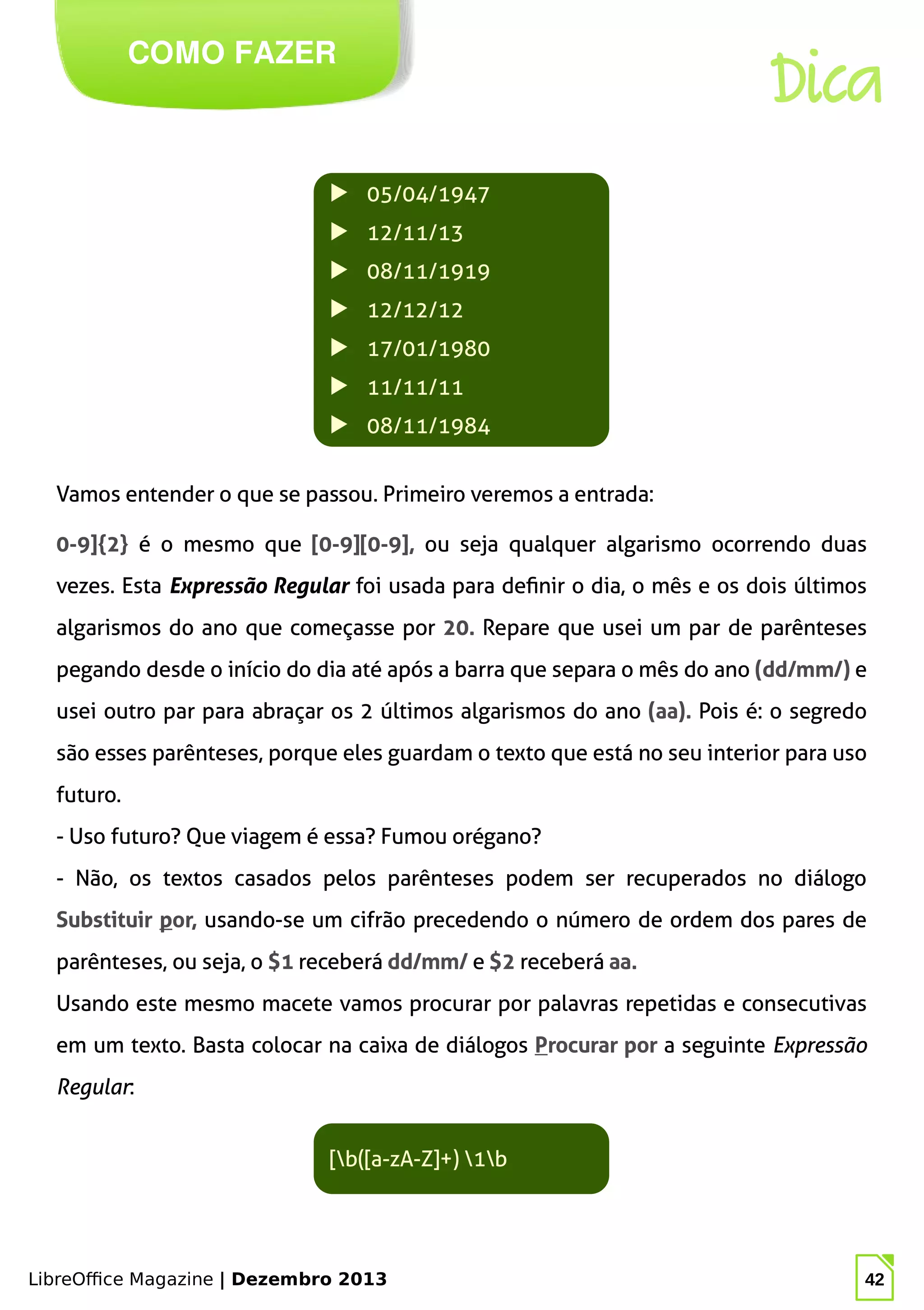 LibreOffice Magazine | Dezembro 2013 42
Vamos entender o que se passou. Primeiro veremos a entrada:
COMO FAZER
Dica
▶ 05/04/1947
▶ 12/11/13
▶ 08/11/1919
▶ 12/12/12
▶ 17/01/1980
▶ 11/11/11
▶ 08/11/1984
0-9]{2} é o mesmo que [0-9][0-9], ou seja qualquer algarismo ocorrendo duas
vezes. Esta Expressão Regular foi usada para definir o dia, o mês e os dois últimos
algarismos do ano que começasse por 20. Repare que usei um par de parênteses
pegando desde o início do dia até após a barra que separa o mês do ano (dd/mm/) e
usei outro par para abraçar os 2 últimos algarismos do ano (aa). Pois é: o segredo
são esses parênteses, porque eles guardam o texto que está no seu interior para uso
futuro.
- Uso futuro? Que viagem é essa? Fumou orégano?
- Não, os textos casados pelos parênteses podem ser recuperados no diálogo
Substituir por, usando-se um cifrão precedendo o número de ordem dos pares de
parênteses, ou seja, o $1 receberá dd/mm/ e $2 receberá aa.
Usando este mesmo macete vamos procurar por palavras repetidas e consecutivas
em um texto. Basta colocar na caixa de diálogos Procurar por a seguinte Expressão
Regular:
[b([a-zA-Z]+) 1b
 