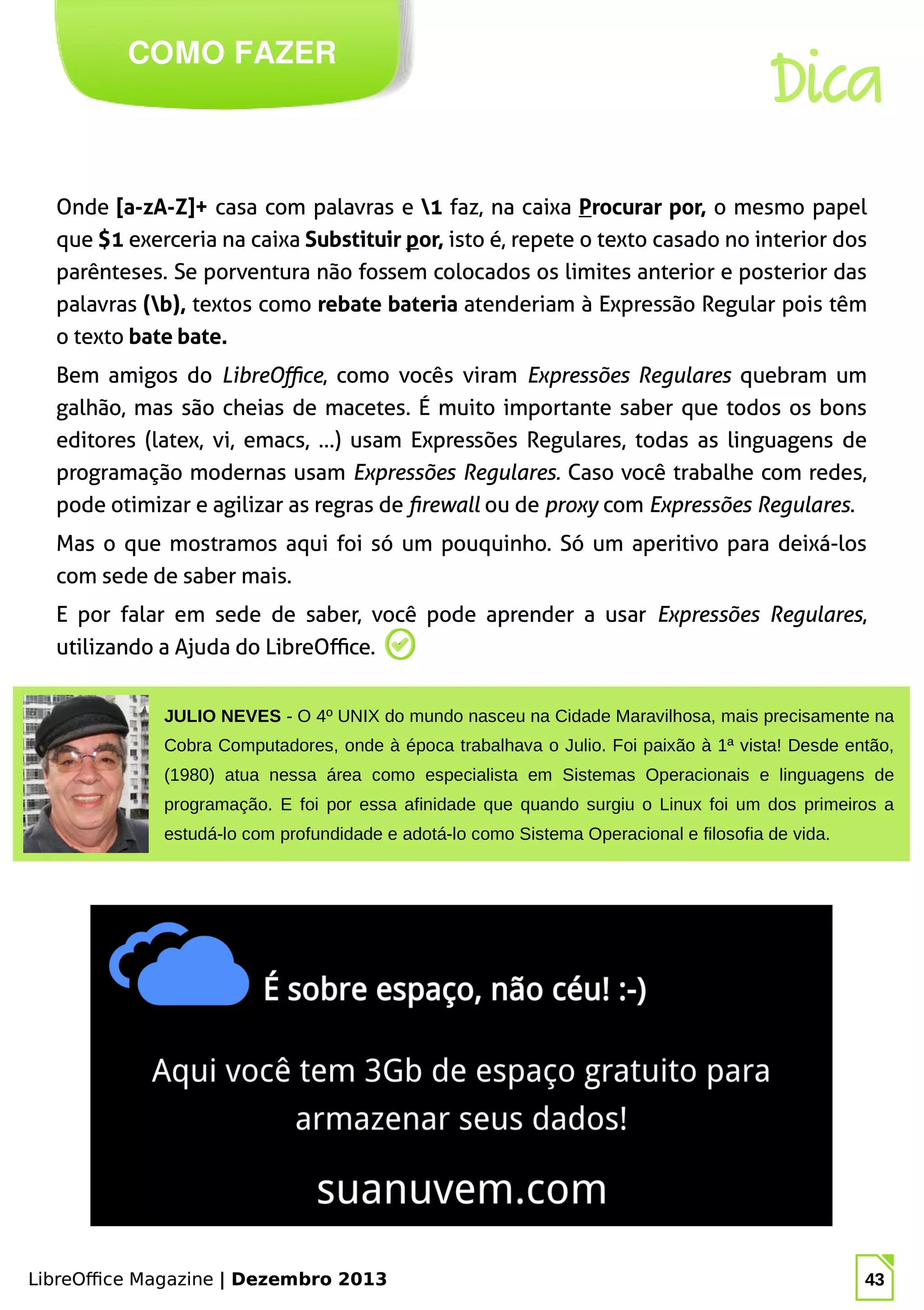 LibreOffice Magazine | Dezembro 2013 43
Onde [a-zA-Z]+ casa com palavras e 1 faz, na caixa Procurar por, o mesmo papel
que $1 exerceria na caixa Substituir por, isto é, repete o texto casado no interior dos
parênteses. Se porventura não fossem colocados os limites anterior e posterior das
palavras (b), textos como rebate bateria atenderiam à Expressão Regular pois têm
o texto bate bate.
Bem amigos do LibreOffice, como vocês viram Expressões Regulares quebram um
galhão, mas são cheias de macetes. É muito importante saber que todos os bons
editores (latex, vi, emacs, …) usam Expressões Regulares, todas as linguagens de
programação modernas usam Expressões Regulares. Caso você trabalhe com redes,
pode otimizar e agilizar as regras de firewall ou de proxy com Expressões Regulares.
Mas o que mostramos aqui foi só um pouquinho. Só um aperitivo para deixá-los
com sede de saber mais.
E por falar em sede de saber, você pode aprender a usar Expressões Regulares,
utilizando a Ajuda do LibreOffice.
COMO FAZER
LibreOffice Magazine | Dezembro 2013 43
JULIO NEVES - O 4º UNIX do mundo nasceu na Cidade Maravilhosa, mais precisamente na
Cobra Computadores, onde à época trabalhava o Julio. Foi paixão à 1ª vista! Desde então,
(1980) atua nessa área como especialista em Sistemas Operacionais e linguagens de
programação. E foi por essa afinidade que quando surgiu o Linux foi um dos primeiros a
estudá-lo com profundidade e adotá-lo como Sistema Operacional e filosofia de vida.
Dica
 