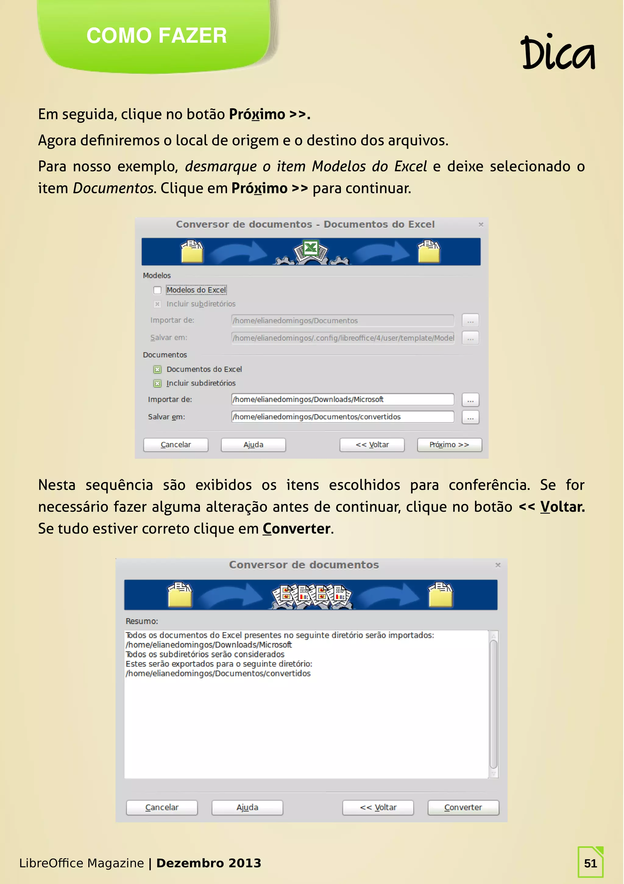 LibreOffice Magazine | Dezembro 2013 51
Em seguida, clique no botão Próximo >>.
Agora definiremos o local de origem e o destino dos arquivos.
Para nosso exemplo, desmarque o item Modelos do Excel e deixe selecionado o
item Documentos. Clique em Próximo >> para continuar.
COMO FAZER
Dica
LibreOffice Magazine | Dezembro 2013 51
Nesta sequência são exibidos os itens escolhidos para conferência. Se for
necessário fazer alguma alteração antes de continuar, clique no botão << Voltar.
Se tudo estiver correto clique em Converter.
 
