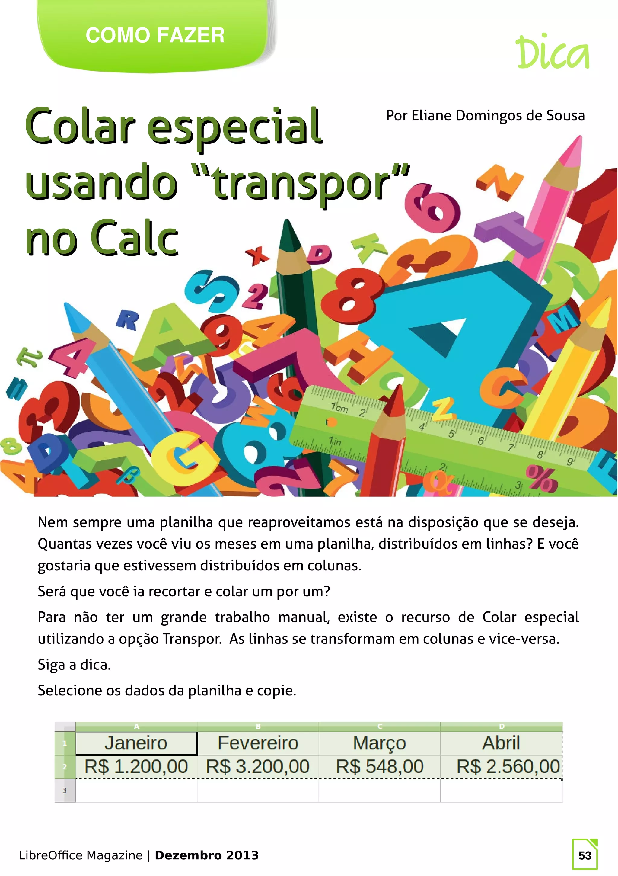 LibreOffice Magazine | Dezembro 2013 53
Nem sempre uma planilha que reaproveitamos está na disposição que se deseja.
Quantas vezes você viu os meses em uma planilha, distribuídos em linhas? E você
gostaria que estivessem distribuídos em colunas.
Será que você ia recortar e colar um por um?
Para não ter um grande trabalho manual, existe o recurso de Colar especial
utilizando a opção Transpor. As linhas se transformam em colunas e vice-versa.
Siga a dica.
Selecione os dados da planilha e copie.
Por Eliane Domingos de Sousa
COMO FAZER
Dica
Colar especialColar especial
usando “transpor”usando “transpor”
no Calcno Calc
 