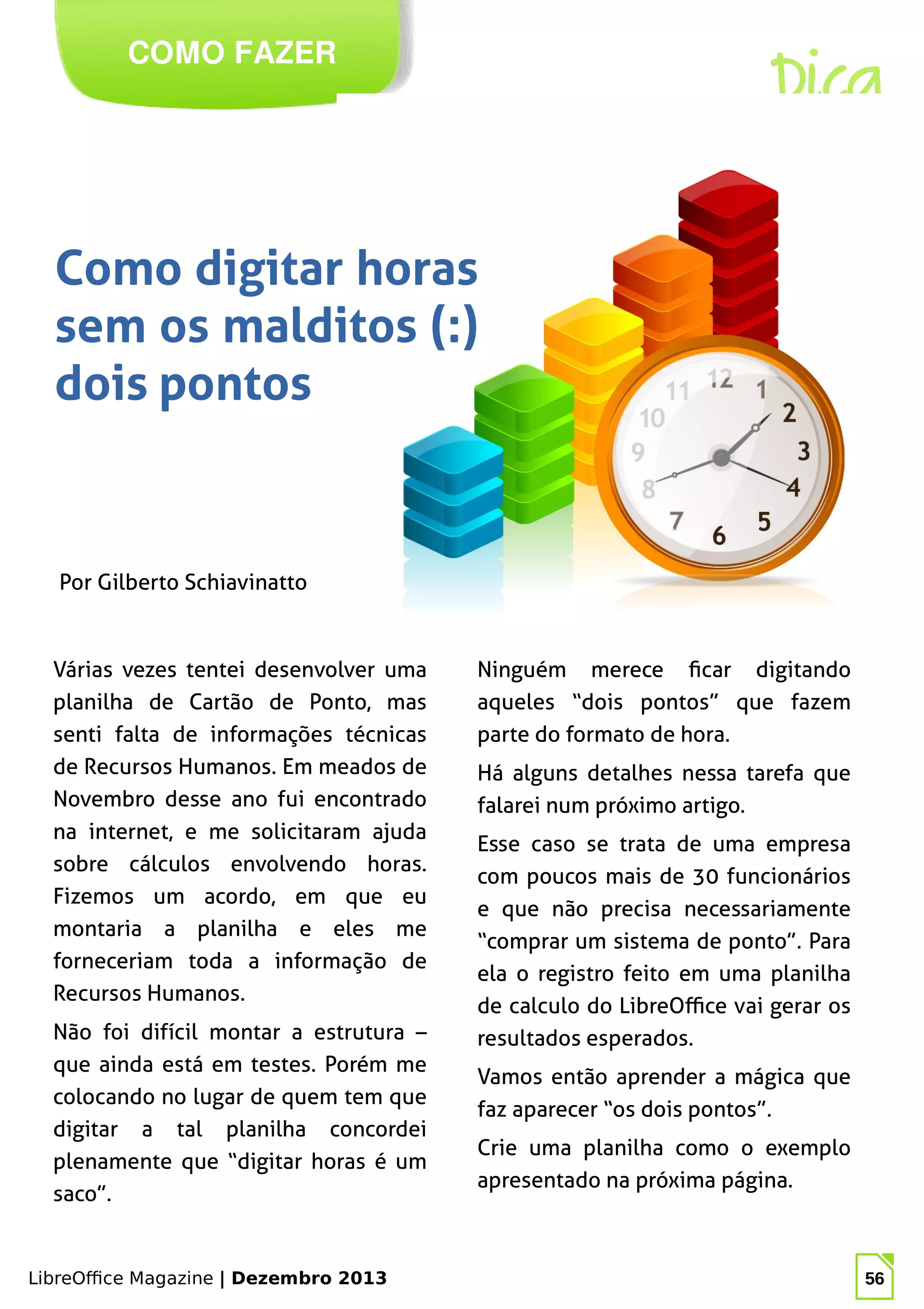 LibreOffice Magazine | Dezembro 2013 56
Por Gilberto Schiavinatto
COMO FAZER
Dica
Como digitar horas
sem os malditos (:)
dois pontos
Ninguém merece ficar digitando
aqueles “dois pontos” que fazem
parte do formato de hora.
Há alguns detalhes nessa tarefa que
falarei num próximo artigo.
Esse caso se trata de uma empresa
com poucos mais de 30 funcionários
e que não precisa necessariamente
“comprar um sistema de ponto”. Para
ela o registro feito em uma planilha
de calculo do LibreOffice vai gerar os
resultados esperados.
Vamos então aprender a mágica que
faz aparecer “os dois pontos”.
Crie uma planilha como o exemplo
apresentado na próxima página.
Várias vezes tentei desenvolver uma
planilha de Cartão de Ponto, mas
senti falta de informações técnicas
de Recursos Humanos. Em meados de
Novembro desse ano fui encontrado
na internet, e me solicitaram ajuda
sobre cálculos envolvendo horas.
Fizemos um acordo, em que eu
montaria a planilha e eles me
forneceriam toda a informação de
Recursos Humanos.
Não foi difícil montar a estrutura –
que ainda está em testes. Porém me
colocando no lugar de quem tem que
digitar a tal planilha concordei
plenamente que “digitar horas é um
saco”.
 