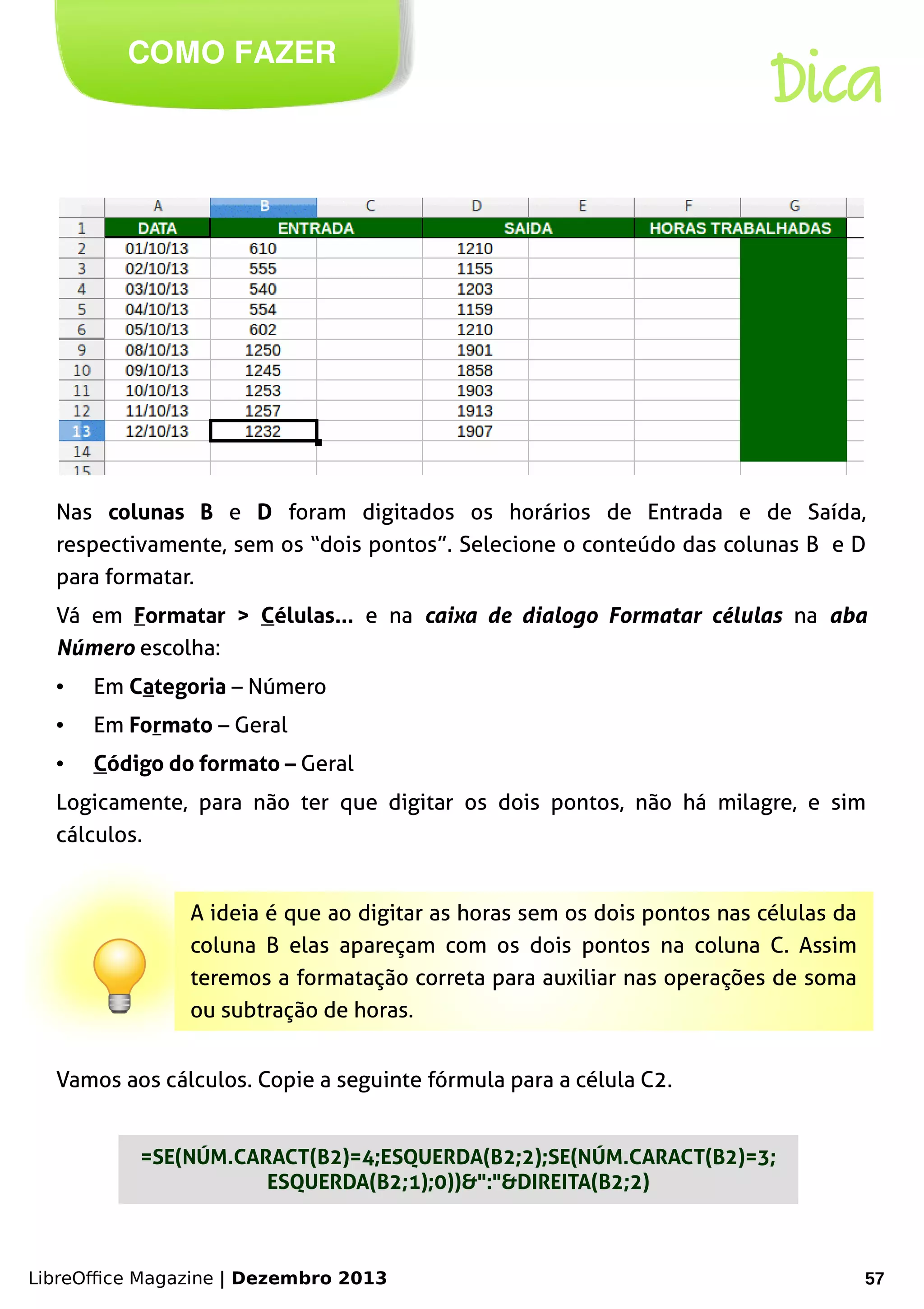 LibreOffice Magazine | Dezembro 2013 57
COMO FAZER
Dica
Nas colunas B e D foram digitados os horários de Entrada e de Saída,
respectivamente, sem os “dois pontos”. Selecione o conteúdo das colunas B e D
para formatar.
Vá em Formatar > Células... e na caixa de dialogo Formatar células na aba
Número escolha:
● Em Categoria – Número
● Em Formato – Geral
● Código do formato – Geral
Logicamente, para não ter que digitar os dois pontos, não há milagre, e sim
cálculos.
A ideia é que ao digitar as horas sem os dois pontos nas células da
coluna B elas apareçam com os dois pontos na coluna C. Assim
teremos a formatação correta para auxiliar nas operações de soma
ou subtração de horas.
Vamos aos cálculos. Copie a seguinte fórmula para a célula C2.
=SE(NÚM.CARACT(B2)=4;ESQUERDA(B2;2);SE(NÚM.CARACT(B2)=3;
ESQUERDA(B2;1);0))&":"&DIREITA(B2;2)
 