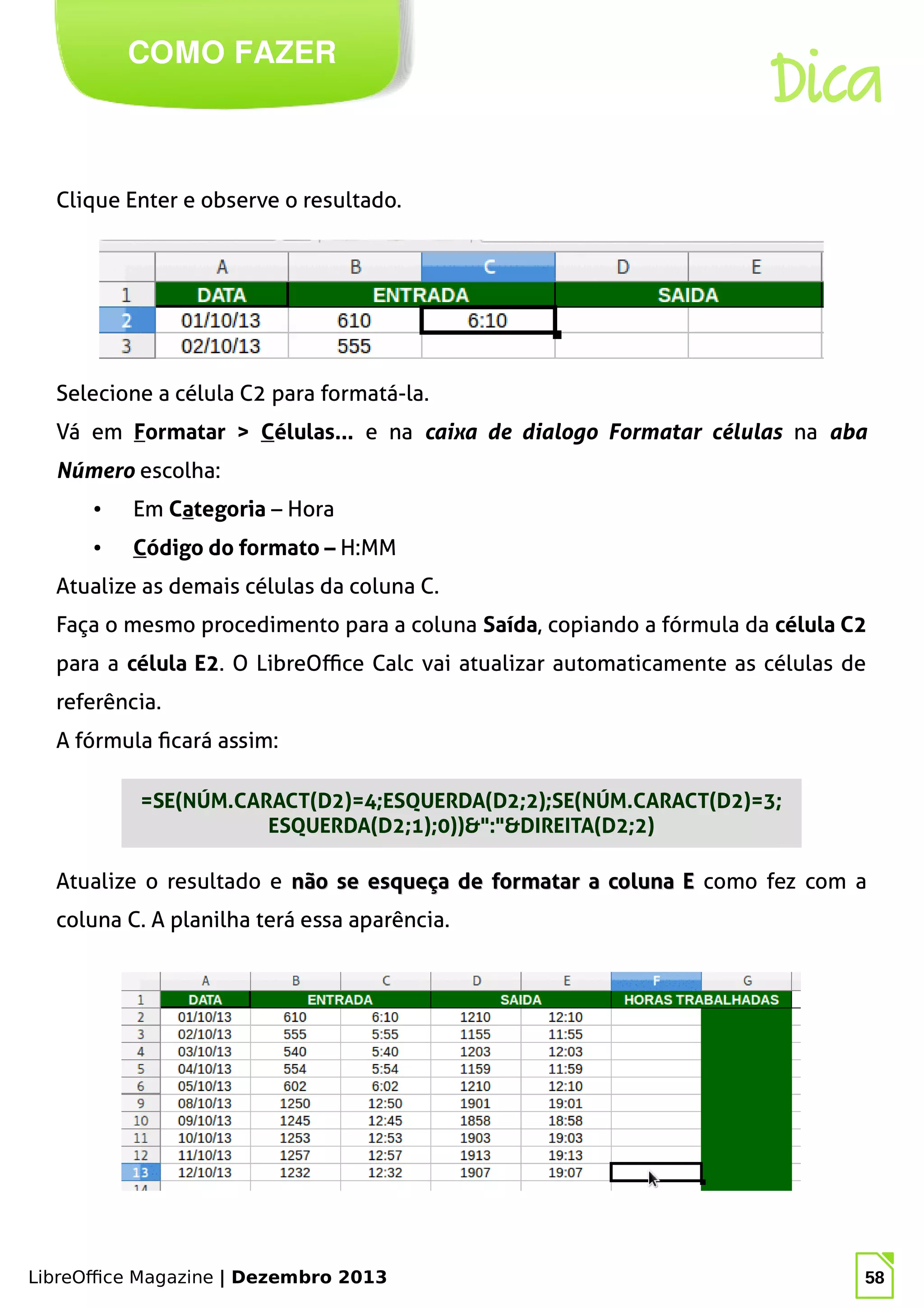 LibreOffice Magazine | Dezembro 2013 58
COMO FAZER
Dica
Clique Enter e observe o resultado.
Selecione a célula C2 para formatá-la.
Vá em Formatar > Células... e na caixa de dialogo Formatar células na aba
Número escolha:
● Em Categoria – Hora
● Código do formato – H:MM
Atualize as demais células da coluna C.
Faça o mesmo procedimento para a coluna Saída, copiando a fórmula da célula C2
para a célula E2. O LibreOffice Calc vai atualizar automaticamente as células de
referência.
A fórmula ficará assim:
Atualize o resultado e não se esqueça de formatar a coluna Enão se esqueça de formatar a coluna E como fez com a
coluna C. A planilha terá essa aparência.
=SE(NÚM.CARACT(D2)=4;ESQUERDA(D2;2);SE(NÚM.CARACT(D2)=3;
ESQUERDA(D2;1);0))&":"&DIREITA(D2;2)
 