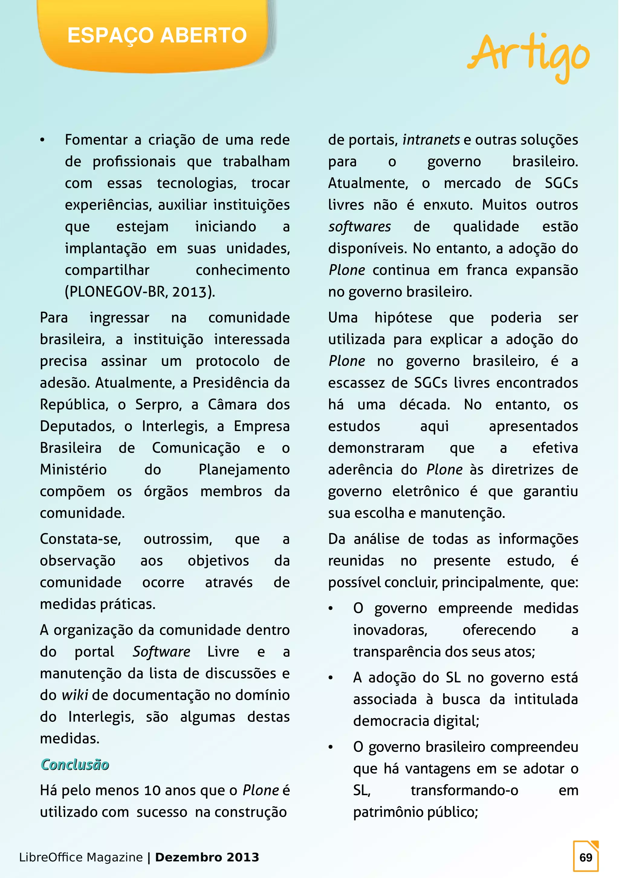 LibreOffice Magazine | Dezembro 2013 69
ESPAÇO ABERTO
Artigo
● Fomentar a criação de uma rede
de profissionais que trabalham
com essas tecnologias, trocar
experiências, auxiliar instituições
que estejam iniciando a
implantação em suas unidades,
compartilhar conhecimento
(PLONEGOV-BR, 2013).
Para ingressar na comunidade
brasileira, a instituição interessada
precisa assinar um protocolo de
adesão. Atualmente, a Presidência da
República, o Serpro, a Câmara dos
Deputados, o Interlegis, a Empresa
Brasileira de Comunicação e o
Ministério do Planejamento
compõem os órgãos membros da
comunidade.
Constata-se, outrossim, que a
observação aos objetivos da
comunidade ocorre através de
medidas práticas.
A organização da comunidade dentro
do portal Software Livre e a
manutenção da lista de discussões e
do wiki de documentação no domínio
do Interlegis, são algumas destas
medidas.
ConclusãoConclusão
Há pelo menos 10 anos que o Plone é
utilizado com sucesso na construção
de portais, intranets e outras soluções
para o governo brasileiro.
Atualmente, o mercado de SGCs
livres não é enxuto. Muitos outros
softwares de qualidade estão
disponíveis. No entanto, a adoção do
Plone continua em franca expansão
no governo brasileiro.
Uma hipótese que poderia ser
utilizada para explicar a adoção do
Plone no governo brasileiro, é a
escassez de SGCs livres encontrados
há uma década. No entanto, os
estudos aqui apresentados
demonstraram que a efetiva
aderência do Plone às diretrizes de
governo eletrônico é que garantiu
sua escolha e manutenção.
Da análise de todas as informações
reunidas no presente estudo, é
possível concluir, principalmente, que:
● O governo empreende medidas
inovadoras, oferecendo a
transparência dos seus atos;
● A adoção do SL no governo está
associada à busca da intitulada
democracia digital;
● O governo brasileiro compreendeu
que há vantagens em se adotar o
SL, transformando-o em
patrimônio público;
 