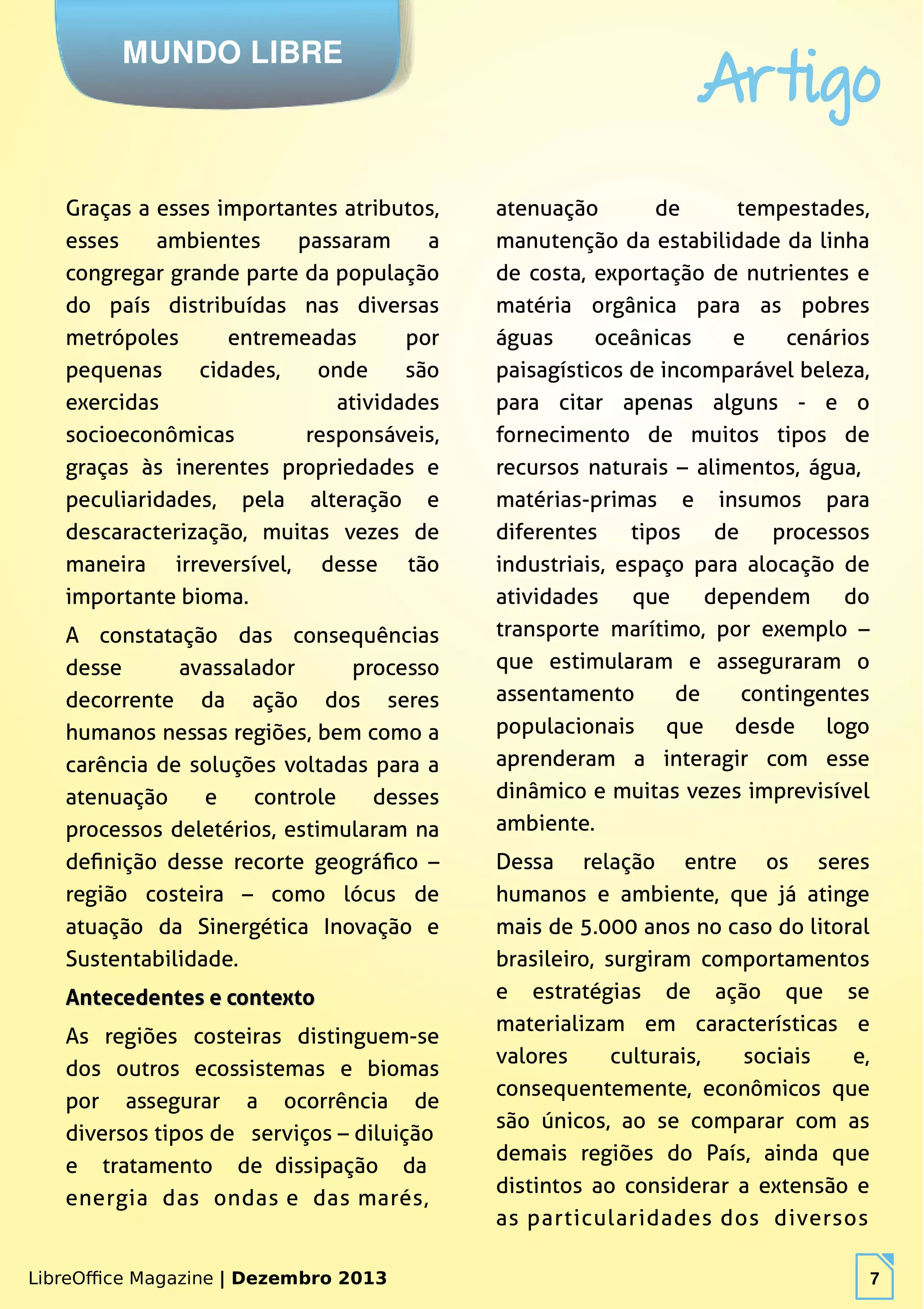 LibreOffice Magazine | Dezembro 2013 7
MUNDO LIBRE
Artigo
LibreOffice Magazine | Dezembro 2013 7
Graças a esses importantes atributos,
esses ambientes passaram a
congregar grande parte da população
do país distribuídas nas diversas
metrópoles entremeadas por
pequenas cidades, onde são
exercidas atividades
socioeconômicas responsáveis,
graças às inerentes propriedades e
peculiaridades, pela alteração e
descaracterização, muitas vezes de
maneira irreversível, desse tão
importante bioma.
A constatação das consequências
desse avassalador processo
decorrente da ação dos seres
humanos nessas regiões, bem como a
carência de soluções voltadas para a
atenuação e controle desses
processos deletérios, estimularam na
definição desse recorte geográfico –
região costeira – como lócus de
atuação da Sinergética Inovação e
Sustentabilidade.
Antecedentes e contextoAntecedentes e contexto
As regiões costeiras distinguem-se
dos outros ecossistemas e biomas
por assegurar a ocorrência de
diversos tipos de serviços – diluição
e tratamento de dissipação da
energia das ondas e das marés,
atenuação de tempestades,
manutenção da estabilidade da linha
de costa, exportação de nutrientes e
matéria orgânica para as pobres
águas oceânicas e cenários
paisagísticos de incomparável beleza,
para citar apenas alguns - e o
fornecimento de muitos tipos de
recursos naturais – alimentos, água,
matérias-primas e insumos para
diferentes tipos de processos
industriais, espaço para alocação de
atividades que dependem do
transporte marítimo, por exemplo –
que estimularam e asseguraram o
assentamento de contingentes
populacionais que desde logo
aprenderam a interagir com esse
dinâmico e muitas vezes imprevisível
ambiente.
Dessa relação entre os seres
humanos e ambiente, que já atinge
mais de 5.000 anos no caso do litoral
brasileiro, surgiram comportamentos
e estratégias de ação que se
materializam em características e
valores culturais, sociais e,
consequentemente, econômicos que
são únicos, ao se comparar com as
demais regiões do País, ainda que
distintos ao considerar a extensão e
as particularidades dos diversos
 