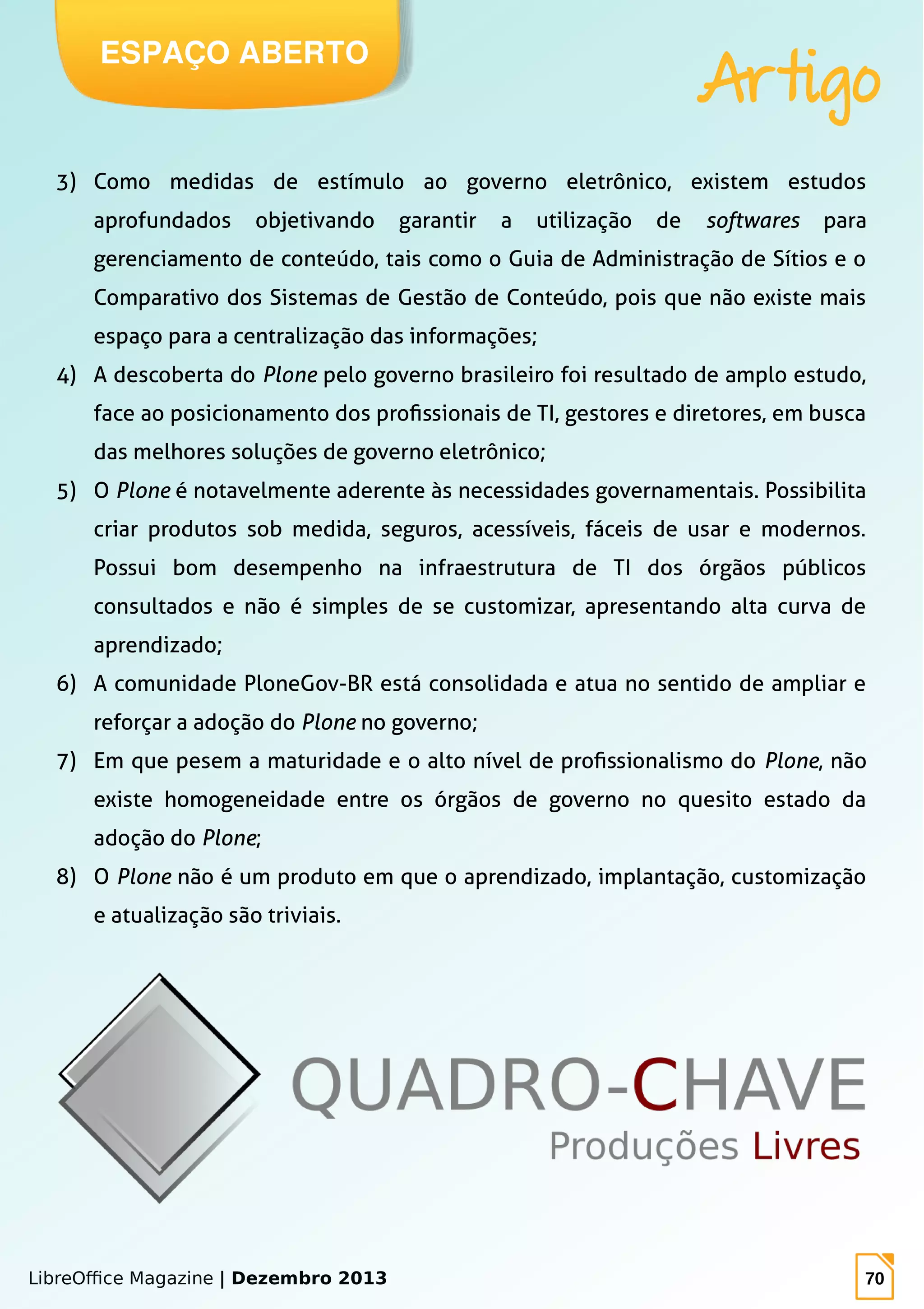 LibreOffice Magazine | Dezembro 2013 70
3) Como medidas de estímulo ao governo eletrônico, existem estudos
aprofundados objetivando garantir a utilização de softwares para
gerenciamento de conteúdo, tais como o Guia de Administração de Sítios e o
Comparativo dos Sistemas de Gestão de Conteúdo, pois que não existe mais
espaço para a centralização das informações;
4) A descoberta do Plone pelo governo brasileiro foi resultado de amplo estudo,
face ao posicionamento dos profissionais de TI, gestores e diretores, em busca
das melhores soluções de governo eletrônico;
5) O Plone é notavelmente aderente às necessidades governamentais. Possibilita
criar produtos sob medida, seguros, acessíveis, fáceis de usar e modernos.
Possui bom desempenho na infraestrutura de TI dos órgãos públicos
consultados e não é simples de se customizar, apresentando alta curva de
aprendizado;
6) A comunidade PloneGov-BR está consolidada e atua no sentido de ampliar e
reforçar a adoção do Plone no governo;
7) Em que pesem a maturidade e o alto nível de profissionalismo do Plone, não
existe homogeneidade entre os órgãos de governo no quesito estado da
adoção do Plone;
8) O Plone não é um produto em que o aprendizado, implantação, customização
e atualização são triviais.
ESPAÇO ABERTO
Artigo
 
