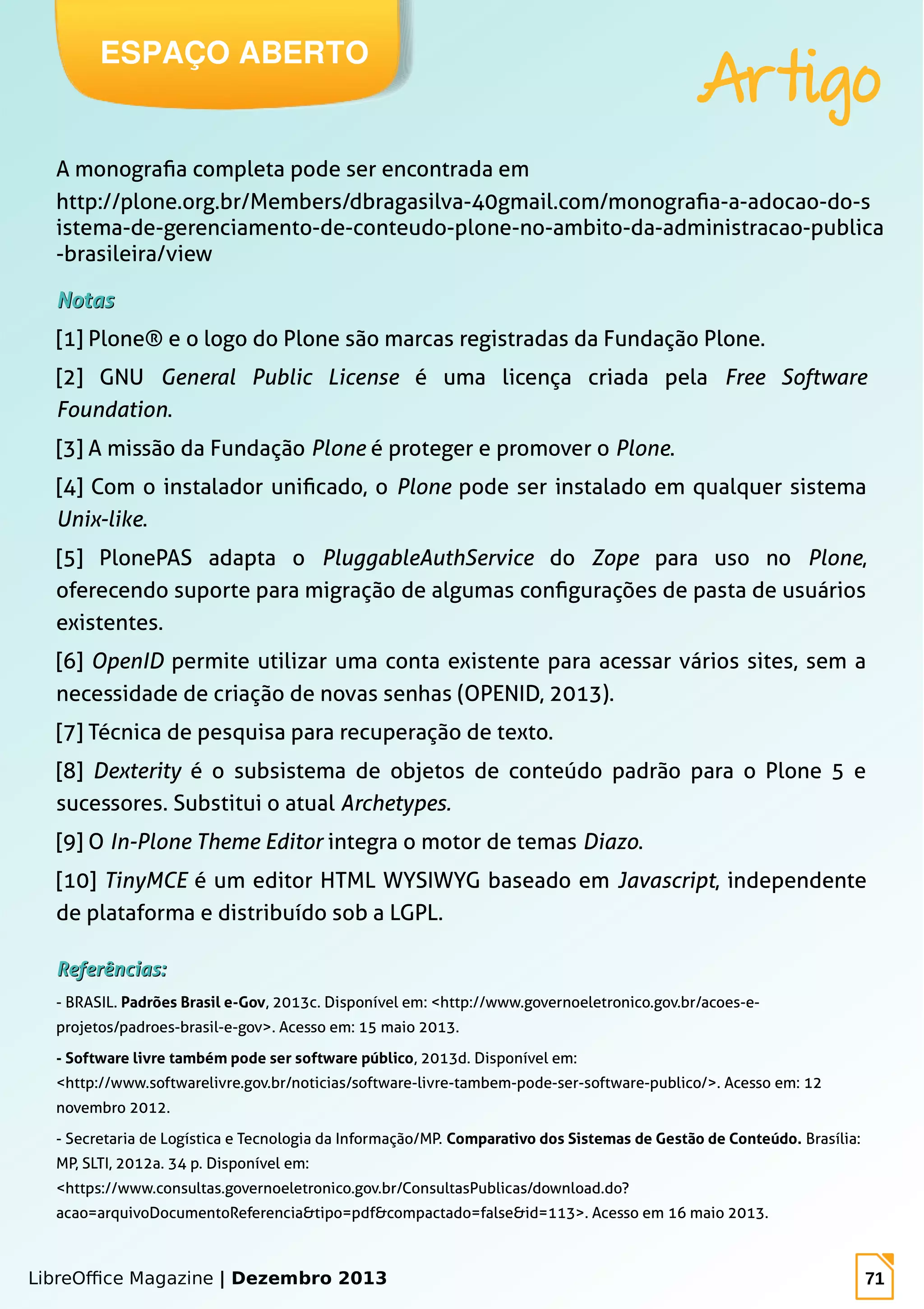 LibreOffice Magazine | Dezembro 2013 71
A monografia completa pode ser encontrada em
http://plone.org.br/Members/dbragasilva-40gmail.com/monografia-a-adocao-do-s
istema-de-gerenciamento-de-conteudo-plone-no-ambito-da-administracao-publica
-brasileira/view
NotasNotas
[1] Plone® e o logo do Plone são marcas registradas da Fundação Plone.
[2] GNU General Public License é uma licença criada pela Free Software
Foundation.
[3] A missão da Fundação Plone é proteger e promover o Plone.
[4] Com o instalador unificado, o Plone pode ser instalado em qualquer sistema
Unix-like.
[5] PlonePAS adapta o PluggableAuthService do Zope para uso no Plone,
oferecendo suporte para migração de algumas configurações de pasta de usuários
existentes.
[6] OpenID permite utilizar uma conta existente para acessar vários sites, sem a
necessidade de criação de novas senhas (OPENID, 2013).
[7] Técnica de pesquisa para recuperação de texto.
[8] Dexterity é o subsistema de objetos de conteúdo padrão para o Plone 5 e
sucessores. Substitui o atual Archetypes.
[9] O In-Plone Theme Editor integra o motor de temas Diazo.
[10] TinyMCE é um editor HTML WYSIWYG baseado em Javascript, independente
de plataforma e distribuído sob a LGPL.
Referências:Referências:
- BRASIL. Padrões Brasil e-Gov, 2013c. Disponível em: <http://www.governoeletronico.gov.br/acoes-e-
projetos/padroes-brasil-e-gov>. Acesso em: 15 maio 2013.
- Software livre também pode ser software público, 2013d. Disponível em:
<http://www.softwarelivre.gov.br/noticias/software-livre-tambem-pode-ser-software-publico/>. Acesso em: 12
novembro 2012.
- Secretaria de Logística e Tecnologia da Informação/MP. Comparativo dos Sistemas de Gestão de Conteúdo. Brasília:
MP, SLTI, 2012a. 34 p. Disponível em:
<https://www.consultas.governoeletronico.gov.br/ConsultasPublicas/download.do?
acao=arquivoDocumentoReferencia&tipo=pdf&compactado=false&id=113>. Acesso em 16 maio 2013.
ESPAÇO ABERTO
Artigo
 