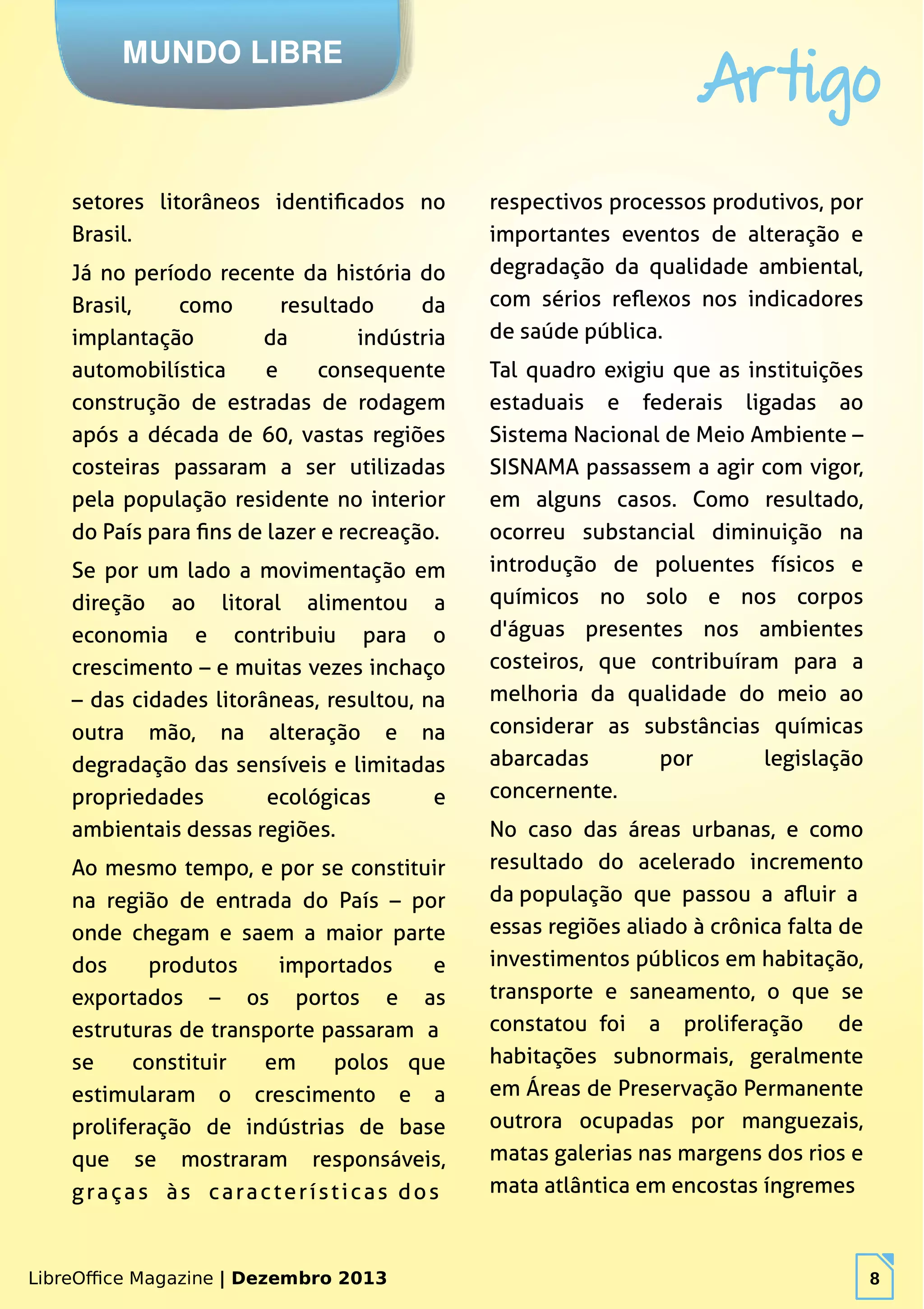 LibreOffice Magazine | Dezembro 2013 8
MUNDO LIBRE
Artigo
LibreOffice Magazine | Dezembro 2013 8
setores litorâneos identificados no
Brasil.
Já no período recente da história do
Brasil, como resultado da
implantação da indústria
automobilística e consequente
construção de estradas de rodagem
após a década de 60, vastas regiões
costeiras passaram a ser utilizadas
pela população residente no interior
do País para fins de lazer e recreação.
Se por um lado a movimentação em
direção ao litoral alimentou a
economia e contribuiu para o
crescimento – e muitas vezes inchaço
– das cidades litorâneas, resultou, na
outra mão, na alteração e na
degradação das sensíveis e limitadas
propriedades ecológicas e
ambientais dessas regiões.
Ao mesmo tempo, e por se constituir
na região de entrada do País – por
onde chegam e saem a maior parte
dos produtos importados e
exportados – os portos e as
estruturas de transporte passaram a
se constituir em polos que
estimularam o crescimento e a
proliferação de indústrias de base
que se mostraram responsáveis,
graças às características dos
respectivos processos produtivos, por
importantes eventos de alteração e
degradação da qualidade ambiental,
com sérios reflexos nos indicadores
de saúde pública.
Tal quadro exigiu que as instituições
estaduais e federais ligadas ao
Sistema Nacional de Meio Ambiente –
SISNAMA passassem a agir com vigor,
em alguns casos. Como resultado,
ocorreu substancial diminuição na
introdução de poluentes físicos e
químicos no solo e nos corpos
d'águas presentes nos ambientes
costeiros, que contribuíram para a
melhoria da qualidade do meio ao
considerar as substâncias químicas
abarcadas por legislação
concernente.
No caso das áreas urbanas, e como
resultado do acelerado incremento
da população que passou a afluir a
essas regiões aliado à crônica falta de
investimentos públicos em habitação,
transporte e saneamento, o que se
constatou foi a proliferação de
habitações subnormais, geralmente
em Áreas de Preservação Permanente
outrora ocupadas por manguezais,
matas galerias nas margens dos rios e
mata atlântica em encostas íngremes
 