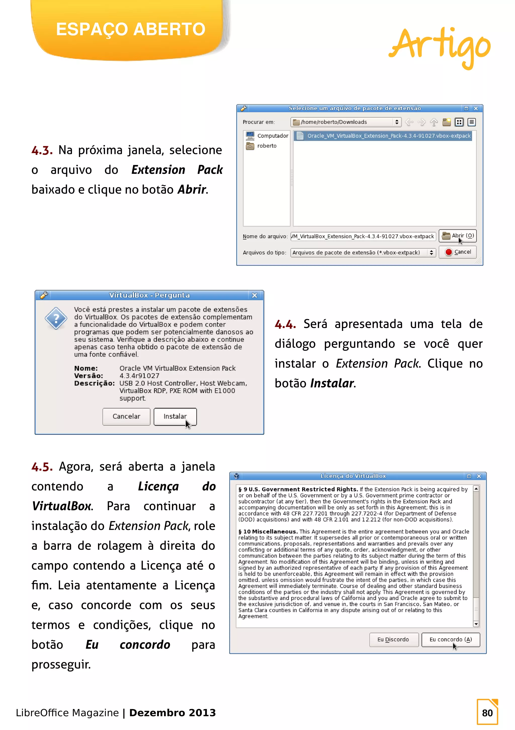 LibreOffice Magazine | Dezembro 2013 80
ESPAÇO ABERTO
Artigo
4.3. Na próxima janela, selecione
o arquivo do Extension Pack
baixado e clique no botão Abrir.
4.4. Será apresentada uma tela de
diálogo perguntando se você quer
instalar o Extension Pack. Clique no
botão Instalar.
4.5. Agora, será aberta a janela
contendo a Licença do
VirtualBox. Para continuar a
instalação do Extension Pack, role
a barra de rolagem à direita do
campo contendo a Licença até o
fim. Leia atentamente a Licença
e, caso concorde com os seus
termos e condições, clique no
botão Eu concordo para
prosseguir.
 