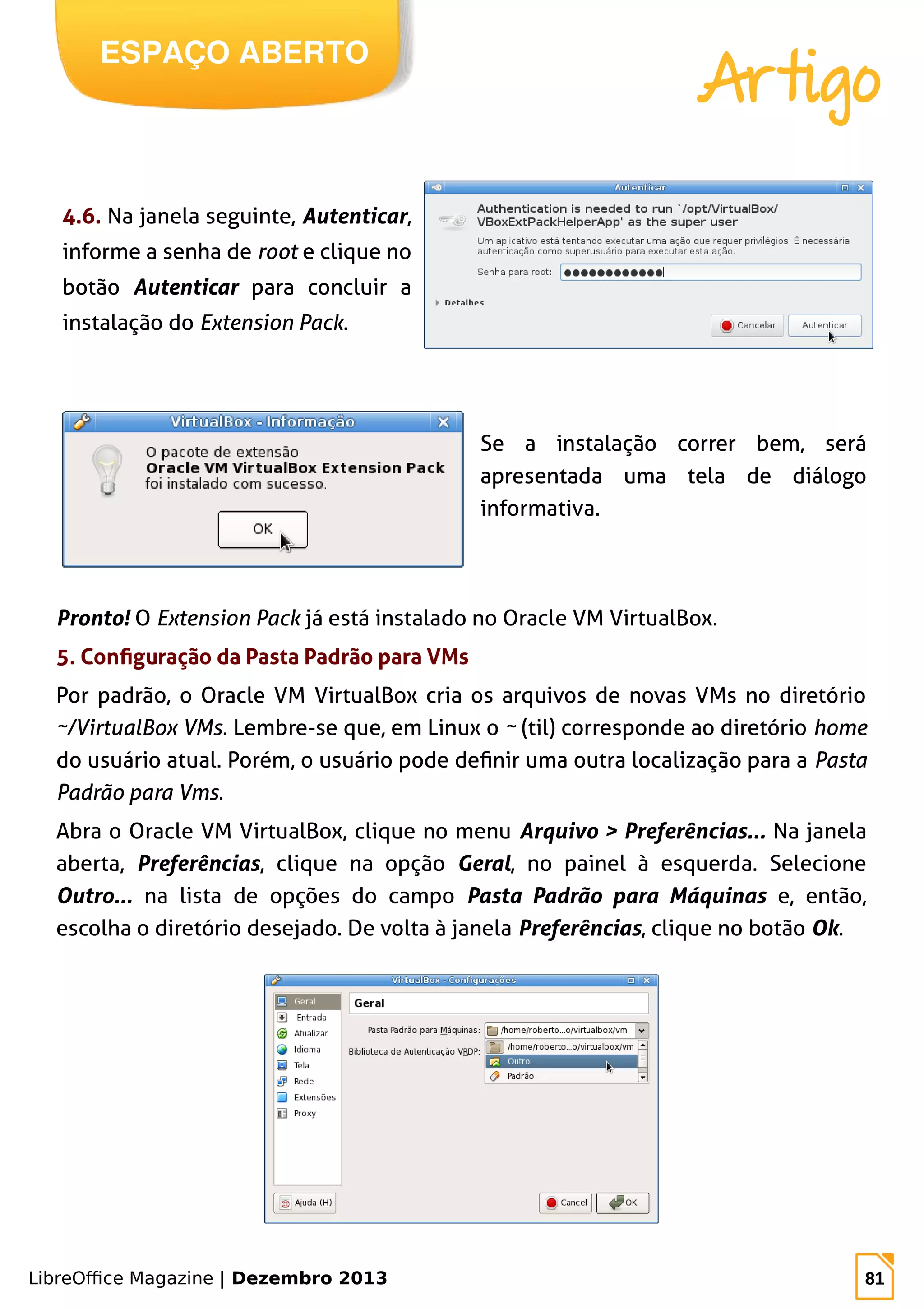 LibreOffice Magazine | Dezembro 2013 81
ESPAÇO ABERTO
Artigo
4.6. Na janela seguinte, Autenticar,
informe a senha de root e clique no
botão Autenticar para concluir a
instalação do Extension Pack.
Se a instalação correr bem, será
apresentada uma tela de diálogo
informativa.
Pronto! O Extension Pack já está instalado no Oracle VM VirtualBox.
5. Configuração da Pasta Padrão para VMs
Por padrão, o Oracle VM VirtualBox cria os arquivos de novas VMs no diretório
~/VirtualBox VMs. Lembre-se que, em Linux o ~ (til) corresponde ao diretório home
do usuário atual. Porém, o usuário pode definir uma outra localização para a Pasta
Padrão para Vms.
Abra o Oracle VM VirtualBox, clique no menu Arquivo > Preferências... Na janela
aberta, Preferências, clique na opção Geral, no painel à esquerda. Selecione
Outro... na lista de opções do campo Pasta Padrão para Máquinas e, então,
escolha o diretório desejado. De volta à janela Preferências, clique no botão Ok.
 