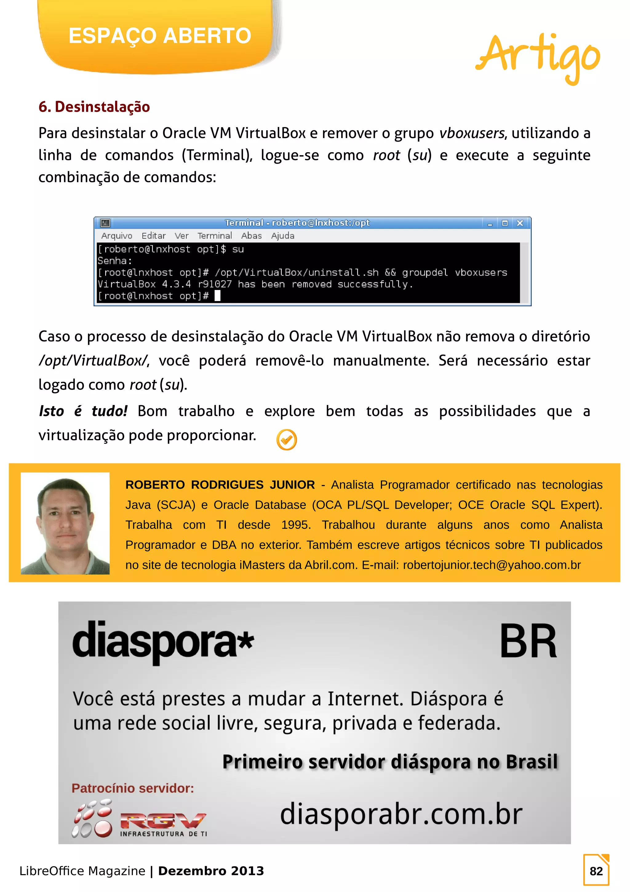 LibreOffice Magazine | Dezembro 2013 82
ESPAÇO ABERTO
Artigo
6. Desinstalação
Para desinstalar o Oracle VM VirtualBox e remover o grupo vboxusers, utilizando a
linha de comandos (Terminal), logue-se como root (su) e execute a seguinte
combinação de comandos:
Caso o processo de desinstalação do Oracle VM VirtualBox não remova o diretório
/opt/VirtualBox/, você poderá removê-lo manualmente. Será necessário estar
logado como root (su).
Isto é tudo! Bom trabalho e explore bem todas as possibilidades que a
virtualização pode proporcionar.
ROBERTO RODRIGUES JUNIOR - Analista Programador certificado nas tecnologias
Java (SCJA) e Oracle Database (OCA PL/SQL Developer; OCE Oracle SQL Expert).
Trabalha com TI desde 1995. Trabalhou durante alguns anos como Analista
Programador e DBA no exterior. Também escreve artigos técnicos sobre TI publicados
no site de tecnologia iMasters da Abril.com. E-mail: robertojunior.tech@yahoo.com.br
 