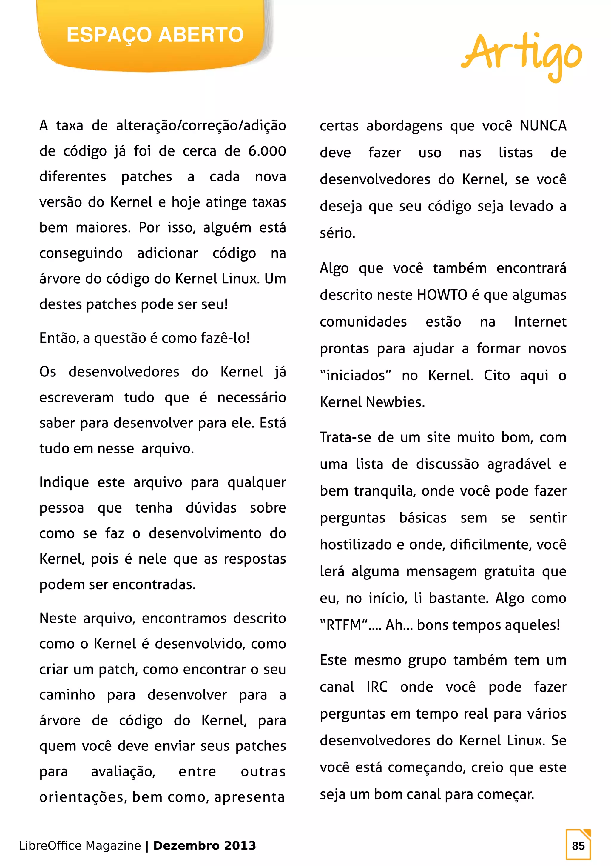 LibreOffice Magazine | Dezembro 2013 85
ESPAÇO ABERTO
Artigo
A taxa de alteração/correção/adição
de código já foi de cerca de 6.000
diferentes patches a cada nova
versão do Kernel e hoje atinge taxas
bem maiores. Por isso, alguém está
conseguindo adicionar código na
árvore do código do Kernel Linux. Um
destes patches pode ser seu!
Então, a questão é como fazê-lo!
Os desenvolvedores do Kernel já
escreveram tudo que é necessário
saber para desenvolver para ele. Está
tudo em nesse arquivo.
Indique este arquivo para qualquer
pessoa que tenha dúvidas sobre
como se faz o desenvolvimento do
Kernel, pois é nele que as respostas
podem ser encontradas.
Neste arquivo, encontramos descrito
como o Kernel é desenvolvido, como
criar um patch, como encontrar o seu
caminho para desenvolver para a
árvore de código do Kernel, para
quem você deve enviar seus patches
para avaliação, entre outras
orientações, bem como, apresenta
certas abordagens que você NUNCA
deve fazer uso nas listas de
desenvolvedores do Kernel, se você
deseja que seu código seja levado a
sério.
Algo que você também encontrará
descrito neste HOWTO é que algumas
comunidades estão na Internet
prontas para ajudar a formar novos
“iniciados” no Kernel. Cito aqui o
Kernel Newbies.
Trata-se de um site muito bom, com
uma lista de discussão agradável e
bem tranquila, onde você pode fazer
perguntas básicas sem se sentir
hostilizado e onde, dificilmente, você
lerá alguma mensagem gratuita que
eu, no início, li bastante. Algo como
“RTFM”.... Ah... bons tempos aqueles!
Este mesmo grupo também tem um
canal IRC onde você pode fazer
perguntas em tempo real para vários
desenvolvedores do Kernel Linux. Se
você está começando, creio que este
seja um bom canal para começar.
 