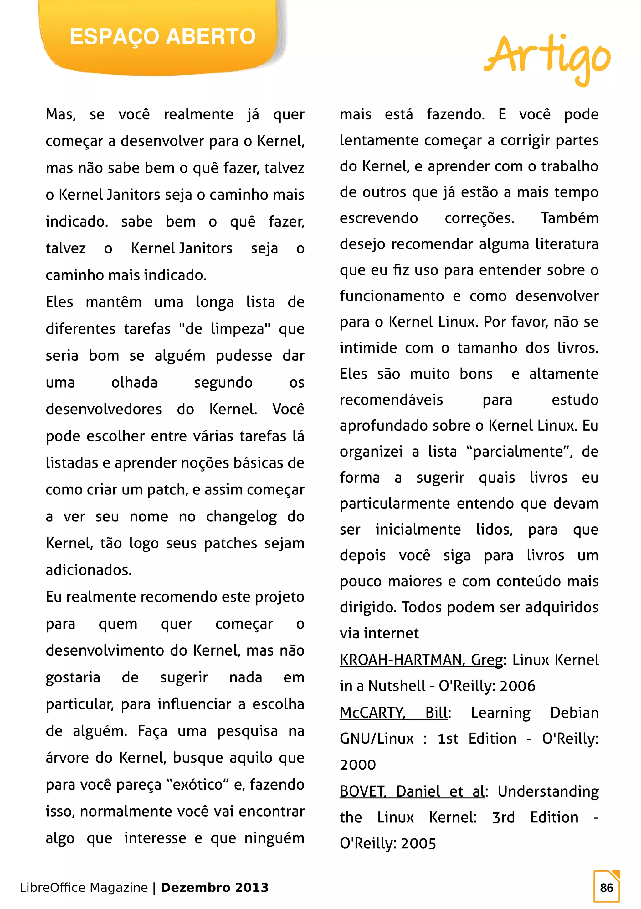 LibreOffice Magazine | Dezembro 2013 86
ESPAÇO ABERTO
Artigo
Mas, se você realmente já quer
começar a desenvolver para o Kernel,
mas não sabe bem o quê fazer, talvez
o Kernel Janitors seja o caminho mais
indicado. sabe bem o quê fazer,
talvez o Kernel Janitors seja o
caminho mais indicado.
Eles mantêm uma longa lista de
diferentes tarefas "de limpeza" que
seria bom se alguém pudesse dar
uma olhada segundo os
desenvolvedores do Kernel. Você
pode escolher entre várias tarefas lá
listadas e aprender noções básicas de
como criar um patch, e assim começar
a ver seu nome no changelog do
Kernel, tão logo seus patches sejam
adicionados.
Eu realmente recomendo este projeto
para quem quer começar o
desenvolvimento do Kernel, mas não
gostaria de sugerir nada em
particular, para influenciar a escolha
de alguém. Faça uma pesquisa na
árvore do Kernel, busque aquilo que
para você pareça “exótico” e, fazendo
isso, normalmente você vai encontrar
algo que interesse e que ninguém
mais está fazendo. E você pode
lentamente começar a corrigir partes
do Kernel, e aprender com o trabalho
de outros que já estão a mais tempo
escrevendo correções. Também
desejo recomendar alguma literatura
que eu fiz uso para entender sobre o
funcionamento e como desenvolver
para o Kernel Linux. Por favor, não se
intimide com o tamanho dos livros.
Eles são muito bons e altamente
recomendáveis para estudo
aprofundado sobre o Kernel Linux. Eu
organizei a lista “parcialmente”, de
forma a sugerir quais livros eu
particularmente entendo que devam
ser inicialmente lidos, para que
depois você siga para livros um
pouco maiores e com conteúdo mais
dirigido. Todos podem ser adquiridos
via internet
KROAH-HARTMAN, Greg: Linux Kernel
in a Nutshell - O'Reilly: 2006
McCARTY, Bill: Learning Debian
GNU/Linux : 1st Edition - O'Reilly:
2000
BOVET, Daniel et al: Understanding
the Linux Kernel: 3rd Edition -
O'Reilly: 2005
 
