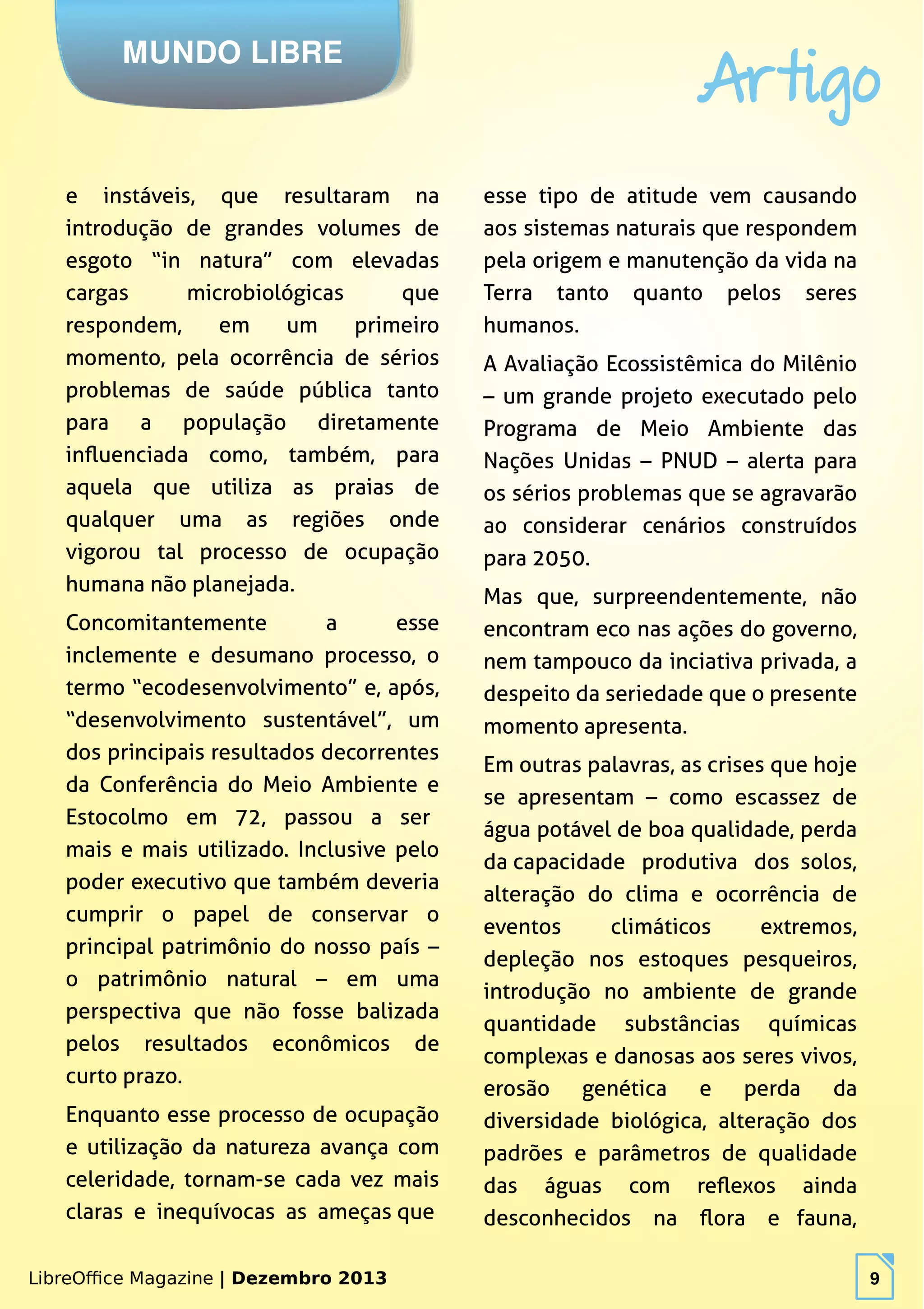 LibreOffice Magazine | Dezembro 2013 9
MUNDO LIBRE
Artigo
LibreOffice Magazine | Dezembro 2013 9
e instáveis, que resultaram na
introdução de grandes volumes de
esgoto “in natura” com elevadas
cargas microbiológicas que
respondem, em um primeiro
momento, pela ocorrência de sérios
problemas de saúde pública tanto
para a população diretamente
influenciada como, também, para
aquela que utiliza as praias de
qualquer uma as regiões onde
vigorou tal processo de ocupação
humana não planejada.
Concomitantemente a esse
inclemente e desumano processo, o
termo “ecodesenvolvimento” e, após,
“desenvolvimento sustentável”, um
dos principais resultados decorrentes
da Conferência do Meio Ambiente e
Estocolmo em 72, passou a ser
mais e mais utilizado. Inclusive pelo
poder executivo que também deveria
cumprir o papel de conservar o
principal patrimônio do nosso país –
o patrimônio natural – em uma
perspectiva que não fosse balizada
pelos resultados econômicos de
curto prazo.
Enquanto esse processo de ocupação
e utilização da natureza avança com
celeridade, tornam-se cada vez mais
claras e inequívocas as ameças que
esse tipo de atitude vem causando
aos sistemas naturais que respondem
pela origem e manutenção da vida na
Terra tanto quanto pelos seres
humanos.
A Avaliação Ecossistêmica do Milênio
– um grande projeto executado pelo
Programa de Meio Ambiente das
Nações Unidas – PNUD – alerta para
os sérios problemas que se agravarão
ao considerar cenários construídos
para 2050.
Mas que, surpreendentemente, não
encontram eco nas ações do governo,
nem tampouco da inciativa privada, a
despeito da seriedade que o presente
momento apresenta.
Em outras palavras, as crises que hoje
se apresentam – como escassez de
água potável de boa qualidade, perda
da capacidade produtiva dos solos,
alteração do clima e ocorrência de
eventos climáticos extremos,
depleção nos estoques pesqueiros,
introdução no ambiente de grande
quantidade substâncias químicas
complexas e danosas aos seres vivos,
erosão genética e perda da
diversidade biológica, alteração dos
padrões e parâmetros de qualidade
das águas com reflexos ainda
desconhecidos na flora e fauna,
 