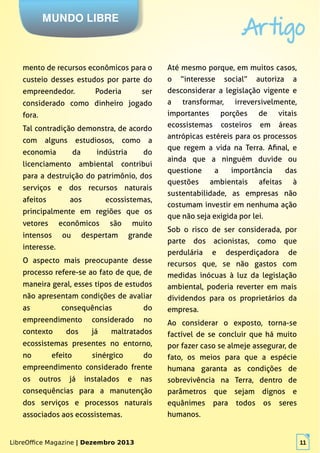 LibreOffice Magazine | Dezembro 2013 11
MUNDO LIBRE
Artigo
LibreOffice Magazine | Dezembro 2013 11
mento de recursos econômicos para o
custeio desses estudos por parte do
empreendedor. Poderia ser
considerado como dinheiro jogado
fora.
Tal contradição demonstra, de acordo
com alguns estudiosos, como a
economia da indústria do
licenciamento ambiental contribui
para a destruição do patrimônio, dos
serviços e dos recursos naturais
afeitos aos ecossistemas,
principalmente em regiões que os
vetores econômicos são muito
intensos ou despertam grande
interesse.
O aspecto mais preocupante desse
processo refere-se ao fato de que, de
maneira geral, esses tipos de estudos
não apresentam condições de avaliar
as consequências do
empreendimento considerado no
contexto dos já maltratados
ecossistemas presentes no entorno,
no efeito sinérgico do
empreendimento considerado frente
os outros já instalados e nas
consequências para a manutenção
dos serviços e processos naturais
associados aos ecossistemas.
Até mesmo porque, em muitos casos,
o “interesse social” autoriza a
desconsiderar a legislação vigente e
a transformar, irreversivelmente,
importantes porções de vitais
ecossistemas costeiros em áreas
antrópicas estéreis para os processos
que regem a vida na Terra. Afinal, e
ainda que a ninguém duvide ou
questione a importância das
questões ambientais afeitas à
sustentabilidade, as empresas não
costumam investir em nenhuma ação
que não seja exigida por lei.
Sob o risco de ser considerada, por
parte dos acionistas, como que
perdulária e desperdiçadora de
recursos que, se não gastos com
medidas inócuas à luz da legislação
ambiental, poderia reverter em mais
dividendos para os proprietários da
empresa.
Ao considerar o exposto, torna-se
factível de se concluir que há muito
por fazer caso se almeje assegurar, de
fato, os meios para que a espécie
humana garanta as condições de
sobrevivência na Terra, dentro de
parâmetros que sejam dignos e
equânimes para todos os seres
humanos.
 
