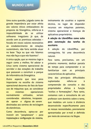 LibreOffice Magazine | Dezembro 2013 13
MUNDO LIBRE
Artigo
LibreOffice Magazine | Dezembro 2013 13
Uma outra questão, julgada como de
grande importância por estar afeita
aos valores éticos embasadores da
proposta da Sinergética, referia-se à
impossibilidade de se utilizar
softwares irregulares já que, de
acordo com as premissas adotadas –
focada em novos valores necessários
ao estabelecimento de relações
sustentáveis, não faria sentido atuar
na base “faça ou que nós falamos
mas não faça o que nós fazemos”.
A única opção, que se mostrou logo a
seguir como a melhor, foi adotar o
Linux como sistema operacional do
servidor e das estações de trabalho
que passaram a constituir o parque
de informática da Sinergética.
Outro aspecto que teve peso
importante na escolha do sistema
operacional decorreu do fato de fazer
uso de máquinas que, ao considerar
os sistemas operacionais
normalmente utilizados, seriam
consideradas obsoletas, incapazes
de operar e dignas de serem
destinadas aos centros de reciclagem
de eletrônicos.
Como decorrência, optou-se por
investir em “peopleware” – para
implantação e configuração do sistema,
treinamento de usuários e suporte
técnico, no lugar de dispender
recursos em máquinas potentes,
sistema operacional e licenças de
aplicativos proprietários.
A adoção do LibreOffice como suíteA adoção do LibreOffice como suíte
para automação das tarefas dopara automação das tarefas do
escritórioescritório
A adoção do LibreOffice, por
conseguinte, foi uma decorrência
natural.
Para tanto, precisamos, em um
primeiro momento, dedicar parcela
de tempo para compreender e se
familiarizar com as principais
características do aplicativo.
Uma das principais dificuldades
suplantadas referiu-se à
compreensão do conceito e das
propriedades afeitas à função
“estilos e formatações”. Para tanto,
contamos com a consultoria de um
professor com domínio sobre o tema,
que modelou um curso à distância
desenvolvido especificamente para
as nossas necessidades, previamente
apresentadas por e-mail e definido
por meio de conversas via Skype.
 