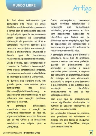 LibreOffice Magazine | Dezembro 2013 14
MUNDO LIBRE
Artigo
LibreOffice Magazine | Dezembro 2013 14
Ao final desse treinamento, que
demandou oito horas de aulas
divididas em dois módulos, passamos
a contar com os estilos para cada um
dos principais tipos de documentos a
serem utilizados na Sinergética:
elaboração de propostas técnicas e
comerciais, relatórios técnicos para
cada um dos projetos em execução,
ofícios e memorandos, envelopes e
demais tipos de documentos
relacionados à papelaria da empresa.
Desde o início, após compreender o
conceito de “estilos e formatação”,
entre outras características próprias,
constatou-se a robustez e a facilidade
de interação para com o LibreOffice.
As dúvidas que surgiam eram, em
grande parte, solucionadas pelos
participantes das listas
discussao@pt-br.libreoffice.org e
usuarios@pt-br.libreoffice.org. As que
sobravam sem solução, mediante
consultas à internet.
As principais dificuldades
encontradas com a adoção do
LibreOffice decorreram do fato de,
alguns consultores externos fazerem
uso do MS Office e se mostrarem
irredutíveis em migrar para o
LibreOffice.
Como consequência, ocorreram
alguns conflitos relacionados à
formatação que demandaram
retrabalho, principalmente ao lidar
com documentos elaborados no
LibreOffice que faziam uso de
diferentes estilos de página, que foge
da capacidade de compreensão e
manuseio por parte dos editores de
texto comumente utilizados.
A estratégia adotada para diminuir a
ocorrência desse tipo de problema
passou a contar com uma preleção,
quando do planejamento das
atividades e tarefas a serem
realizadas pelo consultor, a respeito
das vantagens do LibreOffice, seguido
da entrega de um documento,
elaborado na empresa, que descrevia
o procedimento a ser adotado para
instalação do LibreOffice,
principalmente no caso da não
utilização de Linux.
Com esse tipo de procedimento,
houve significativa diminuição do
número de usuários irredutíveis de
softwares convencionais.
Nas atividades internas da empresa
esse problema foi eliminado na
medida em que todas as máquinas
dispunham de LibreOffice, sempre
com a mesma versão.
 