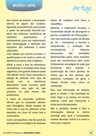 LibreOffice Magazine | Dezembro 2013 16
MUNDO LIBRE
Artigo
LibreOffice Magazine | Dezembro 2013 16
Sem deixar de lembrar o despreparo
técnico de alguns dos usuários.
Agravado, possivelmente, pelo acesso
e poder de persuasão exercido por
parte das empresas vendedoras de
softwares proprietários e
treinamentos, junto aos responsáveis
pela homologação e definição dos
requisitos dos softwares a serem
adquiridos.
Com relação aos clientes privados, o
quadro passa a ser outro e, como tal,
aparenta ser pouco mais complexo.
Afinal, e como a área de informática
normalmente é atividade-meio nesse
segmento, uma grande empresa pode
não admitir correr riscos associados à
adoção de software livre. Que, de
acordo com as referências
dominantes nesse universo, pode
caracterizar uma ação do tipo
amadora, ou, pelo menos, não
profissional.
A título de conclusão, podemos
afirmar que os resultados obtidos
pela Sinergética desde meados de
2010 com o uso de softwares livres
baseados em Linux foi muito boa e
estimulante.
Como consequência, não faz parte do
planejamento estratégico da empresa
deixar de trabalhar com Linux e
LibreOffice.
Ademais, é importante ressaltar, a
humanidade dispõe de abrangente e
preciso compêndio de informações –
com mais profusão a partir da década
de 70 – necessárias a facultar a
compreensão e avaliação das
consequências e impactos
decorrentes das atividades
desenvolvidas pelos seres humanos
junto aos ecossistemas, bem como
fundamentar estratégias de ação que
primassem pelo respeito e
conservação do único planeta, ao
menos que se tem notícias, que
apresenta condições de gerar e
manter formas vivas como as
conhecidas.
Mas, essa informação, de maneira
geral, é cifrada e não destinada ao
leitor leigo e se mostra, em termos
práticos, como que inacessível à
maior parte da população.
Não é, portanto, devido à falta e
informações básicas o motivo
principal pelo qual a humanidade
comete absurdos contra si e contra o
meio que a suporta.
 