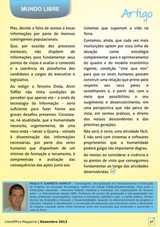 LibreOffice Magazine | Dezembro 2013 17
sistemas que suportam a vida na
Terra.
Contamos, ainda, que cada vez mais
instituições optem por essa linha de
atuação como estratégia
complementar para o aprimoramento
do quadro e do modelo econômico
vigente, condição “sine qua non”
para que os seres humanos possam
construir uma relação que prime pelo
respeito aos seus pares e
semelhantes e, a partir daí, com o
meio que possibilitou o seu
surgimento e desenvolvimento, em
uma perspectiva que não perca de
vista, em termos práticos, o direito
dos nossos descendentes e das
próximas gerações.
Não será, é certo, uma atividade fácil.
E não será com sistemas e softwares
proprietários que a humanidade
poderá galgar tão importante degrau.
Ao menos ao considerar a vivência e
os pontos de vista que conseguimos
fundamentar ao longo das atividades
desenvolvidas.
MUNDO LIBRE
Artigo
LibreOffice Magazine | Dezembro 2013 17
PAULO F. GARRETA HARKOT - Oceanógrafo, pós-graduado em Gerenciamento e Execução
de Projetos de Inovação Tecnológica, mestre em Saúde Pública/Epidemiologia. Atua junto á
instituições nacionais - executivo federal, estadual e municipal, em organizações do terceiro
setor - e internacionais desde 1985. Professor de cursos de graduação e pós-graduação nas
áreas ambiental, oceanográfica, logística e transporte, petróleo e gás, e saúde pública. Diretor
técnico da Sinergética Inovação e Sustentabilidade, atuando no desenvolvimento de projetos e
soluções voltadas à identificação e construção de propostas que contribuam para a diminuição
do impacto causado pelos seres humanos junto aos processos que sustentam e governam a
vida na Terra.
Mas, devido a falta de acesso a essas
informações por parte de imensos
contingentes populacionais.
Que, por ocasião dos processos
eleitorais, não dispõem de
informações para fundamentar seus
pontos de vistas e avaliar o conteúdo
e a coerência da plataforma dos
candidatos a cargos do executivo e
legislativo.
Ao redigir a Terceira Onda, Alvin
Toffler não tinha condições de
perceber que apenas ela – a onda da
tecnologia da informação - seria
suficiente para fazer frente aos
graves desafios presentes. Constata-
se, na atualidade, que a humanidade
necessita, urgentemente, de uma
nova onda – talvez a Quarta - voltada
à disseminação das informações
necessárias, por parte dos seres
humanos que disponham de um
mínimo de formação e letramento, à
compreensão e avaliação das
consequências das ações junto aos
 