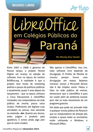 LibreOffice Magazine | Dezembro 2013 19
MUNDO LIBRE
Artigo
Por Wesley Dias Tamaki
Entre 2007 e 2008 o governo do
Paraná lançou o projeto Paraná
Digital um avanço na adoção de
software livre na época do extinto
BrOffice.org. A realidade é que o
projeto teve muito de marketing
político e pouco de políticas públicas
e atualmente, quase 7 anos depois do
lançamento - que na época utilizava
o Linux Educacional e LibreOffice
instalados nos computadores da rede
pública de ensino, pouca coisa
mudou. Professores até digitam suas
atividades ou provas, mas salvando
na extensão .doc. Quanto aos alunos,
estes julgam o produto pela
aparência. E existe ainda algo pior
que os casos citados.
Não apenas o LibreOffice, mas sim,
todo software livre depende da
divulgação. O Firefox da Mozilla só
cresceu porque houve uma
divulgação em massa. Sejamos
sinceros: vencer a Microsoft dentro
não é tão simples assim. Faltou e
falta na rede pública de ensino,
demonstrar que o LibreOffice é para
ser usado além do ambiente escolar
pois não se trata meramente de um
programa gratuito.
Um dado que pode ser provado indo
a qualquer escola pública do Paraná é
que os computadores da direção das
escolas e quase todas as secretárias
estão utilizando o Windows e
Microsoft Office.
 