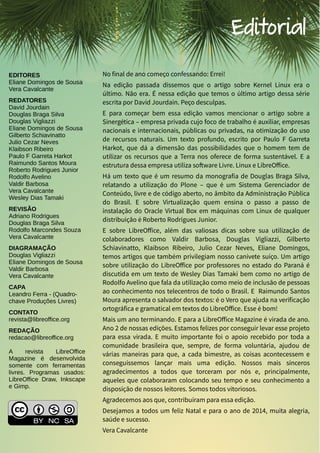 LibreOffice Magazine | Dezembro 2013 2
EDITORES
Eliane Domingos de Sousa
Vera Cavalcante
REDATORES
David Jourdain
Douglas Braga Silva
Douglas Vigliazzi
Eliane Domingos de Sousa
Gilberto Schiavinatto
Julio Cezar Neves
Klaibson Ribeiro
Paulo F Garreta Harkot
Raimundo Santos Moura
Roberto Rodrigues Junior
Rodolfo Avelino
Valdir Barbosa
Vera Cavalcante
Wesley Dias Tamaki
REVISÃO
Adriano Rodrigues
Douglas Braga Silva
Rodolfo Marcondes Souza
Vera Cavalcante
DIAGRAMAÇÃO
Douglas Vigliazzi
Eliane Domingos de Sousa
Valdir Barbosa
Vera Cavalcante
CAPA
Leandro Ferra - (Quadro-
chave Produções Livres)
CONTATO
revista@libreoffice.org
REDAÇÃO
redacao@libreoffice.org
A revista LibreOffice
Magazine é desenvolvida
somente com ferramentas
livres. Programas usados:
LibreOffice Draw, Inkscape
e Gimp.
Editorial
No final de ano começo confessando: Errei!
Na edição passada dissemos que o artigo sobre Kernel Linux era o
último. Não era. É nessa edição que temos o último artigo dessa série
escrita por David Jourdain. Peço desculpas.
E para começar bem essa edição vamos mencionar o artigo sobre a
Sinergética – empresa privada cujo foco de trabalho é auxiliar, empresas
nacionais e internacionais, públicas ou privadas, na otimização do uso
de recursos naturais. Um texto profundo, escrito por Paulo F Garreta
Harkot, que dá a dimensão das possibilidades que o homem tem de
utilizar os recursos que a Terra nos oferece de forma sustentável. E a
estrutura dessa empresa utiliza software Livre. Linux e LibreOffice.
Há um texto que é um resumo da monografia de Douglas Braga Silva,
relatando a utilização do Plone – que é um Sistema Gerenciador de
Conteúdo, livre e de código aberto, no âmbito da Administração Pública
do Brasil. E sobre Virtualização quem ensina o passo a passo de
instalação do Oracle Virtual Box em máquinas com Linux de qualquer
distribuição é Roberto Rodrigues Junior.
E sobre LibreOffice, além das valiosas dicas sobre sua utilização de
colaboradores como Valdir Barbosa, Douglas Vigliazzi, Gilberto
Schiavinatto, Klaibson Ribeiro, Julio Cezar Neves, Eliane Domingos,
temos artigos que também privilegiam nosso canivete suíço. Um artigo
sobre utilização do LibreOffice por professores no estado do Paraná é
discutida em um texto de Wesley Dias Tamaki bem como no artigo de
Rodolfo Avelino que fala da utilização como meio de inclusão de pessoas
ao conhecimento nos telecentros de todo o Brasil. E Raimundo Santos
Moura apresenta o salvador dos textos: é o Vero que ajuda na verificação
ortográfica e gramatical em textos do LibreOffice. Esse é bom!
Mais um ano terminando. E para a LibreOffice Magazine é virada de ano.
Ano 2 de nossas edições. Estamos felizes por conseguir levar esse projeto
para essa virada. E muito importante foi o apoio recebido por toda a
comunidade brasileira que, sempre, de forma voluntária, ajudou de
várias maneiras para que, a cada bimestre, as coisas acontecessem e
conseguíssemos lançar mais uma edição. Nossos mais sinceros
agradecimentos a todos que torceram por nós e, principalmente,
aqueles que colaboraram colocando seu tempo e seu conhecimento a
disposição de nossos leitores. Somos todos vitoriosos.
Agradecemos aos que, contribuíram para essa edição.
Desejamos a todos um feliz Natal e para o ano de 2014, muita alegria,
saúde e sucesso.
Vera Cavalcante
 