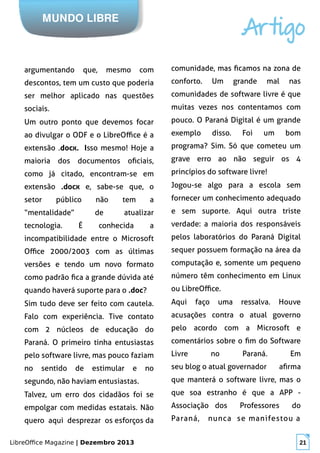 LibreOffice Magazine | Dezembro 2013 21
MUNDO LIBRE
Artigo
argumentando que, mesmo com
descontos, tem um custo que poderia
ser melhor aplicado nas questões
sociais.
Um outro ponto que devemos focar
ao divulgar o ODF e o LibreOffice é a
extensão .docx. Isso mesmo! Hoje a
maioria dos documentos oficiais,
como já citado, encontram-se em
extensão .docx e, sabe-se que, o
setor público não tem a
“mentalidade” de atualizar
tecnologia. É conhecida a
incompatibilidade entre o Microsoft
Office 2000/2003 com as últimas
versões e tendo um novo formato
como padrão fica a grande dúvida até
quando haverá suporte para o .doc?
Sim tudo deve ser feito com cautela.
Falo com experiência. Tive contato
com 2 núcleos de educação do
Paraná. O primeiro tinha entusiastas
pelo software livre, mas pouco faziam
no sentido de estimular e no
segundo, não haviam entusiastas.
Talvez, um erro dos cidadãos foi se
empolgar com medidas estatais. Não
quero aqui desprezar os esforços da
comunidade, mas ficamos na zona de
conforto. Um grande mal nas
comunidades de software livre é que
muitas vezes nos contentamos com
pouco. O Paraná Digital é um grande
exemplo disso. Foi um bom
programa? Sim. Só que cometeu um
grave erro ao não seguir os 4
princípios do software livre!
Jogou-se algo para a escola sem
fornecer um conhecimento adequado
e sem suporte. Aqui outra triste
verdade: a maioria dos responsáveis
pelos laboratórios do Paraná Digital
sequer possuem formação na área da
computação e, somente um pequeno
número têm conhecimento em Linux
ou LibreOffice.
Aqui faço uma ressalva. Houve
acusações contra o atual governo
pelo acordo com a Microsoft e
comentários sobre o fim do Software
Livre no Paraná. Em
seu blog o atual governador afirma
que manterá o software livre, mas o
que soa estranho é que a APP -
Associação dos Professores do
Paraná, nunca se manifestou a
 