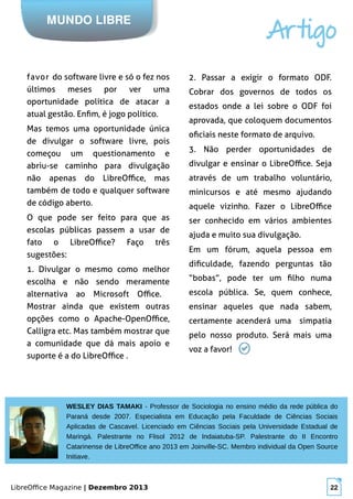 LibreOffice Magazine | Dezembro 2013 22
MUNDO LIBRE
Artigo
favor do software livre e só o fez nos
últimos meses por ver uma
oportunidade política de atacar a
atual gestão. Enfim, é jogo político.
Mas temos uma oportunidade única
de divulgar o software livre, pois
começou um questionamento e
abriu-se caminho para divulgação
não apenas do LibreOffice, mas
também de todo e qualquer software
de código aberto.
O que pode ser feito para que as
escolas públicas passem a usar de
fato o LibreOffice? Faço três
sugestões:
1. Divulgar o mesmo como melhor
escolha e não sendo meramente
alternativa ao Microsoft Office.
Mostrar ainda que existem outras
opções como o Apache-OpenOffice,
Calligra etc. Mas também mostrar que
a comunidade que dá mais apoio e
suporte é a do LibreOffice .
2. Passar a exigir o formato ODF.
Cobrar dos governos de todos os
estados onde a lei sobre o ODF foi
aprovada, que coloquem documentos
oficiais neste formato de arquivo.
3. Não perder oportunidades de
divulgar e ensinar o LibreOffice. Seja
através de um trabalho voluntário,
minicursos e até mesmo ajudando
aquele vizinho. Fazer o LibreOffice
ser conhecido em vários ambientes
ajuda e muito sua divulgação.
Em um fórum, aquela pessoa em
dificuldade, fazendo perguntas tão
“bobas”, pode ter um filho numa
escola pública. Se, quem conhece,
ensinar aqueles que nada sabem,
certamente acenderá uma simpatia
pelo nosso produto. Será mais uma
voz a favor!
WESLEY DIAS TAMAKI - Professor de Sociologia no ensino médio da rede pública do
Paraná desde 2007. Especialista em Educação pela Faculdade de Ciências Sociais
Aplicadas de Cascavel. Licenciado em Ciências Sociais pela Universidade Estadual de
Maringá. Palestrante no Flisol 2012 de Indaiatuba-SP. Palestrante do II Encontro
Catarinense de LibreOffice ano 2013 em Joinville-SC. Membro individual da Open Source
Initiave.
 