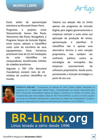 LibreOffice Magazine | Dezembro 2013 25
RODOLFO AVELINO - Componente da diretoria da ONG Coletivo Digital. Mestrando no
programa de TV Digital pela UNESP Bauru. Pós-graduação em Design instrucional para
EAD Virtual pela Universidade Federal de Itajuba e Docência no Cenário do Ensino para
Compreensão pela Universidade Cidade de São Paulo (UNICID). Leciona no ensino superior
nas áreas de Ambientes Operacionais e Segurança em Redes de Computadores. Compôs a
equipe de organização do Congresso Internacional de Software Livre (CONISLI).
MUNDO LIBRE
Artigo
Excel, editor de apresentação
eletrônica ao Microsoft Power Point.
Programas e projetos como
Telecentros.Br, Acessa São Paulo,
Telecentros São Paulo, NavegaPará, o
Programa Serpro de Inclusão Digital,
entre outros, adotam o LibreOffice
como suíte de escritório de seus
equipamentos. Estas iniciativas
promovem mais de 35 mil instalações
da suíte LibreOffice em
computadores, beneficiando milhões
de cidadãos brasileiros.
Segundo a TDF (The Document
Foundation), existem mais de 20
milhões de usuários LibreOffice no
mundo.
Todavia sua adoção não se limita
apenas aos programas de Inclusão
Digital, pois órgãos governamentais e
empresas utilizam a suíte como sua
aplicação de produção de textos,
apresentação e planilhas. O
LibreOffice não é apenas uma
alternativa técnica a uma solução
proprietária, mas também um
confronto político contra as
estratégias de monopólio das
empresas transnacionais de
softwares proprietários. Sendo assim,
promovendo a inclusão tecnológica a
partir do seu uso.
 