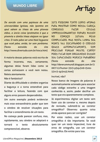 LibreOffice Magazine | Dezembro 2013 27
De aorcdo com uma pqsieusa de uma
uinrvesriddae ignlsea, não ipomtra em
qaul odrem as lrteas de uma plravaa
etãso, a úncia csioa iprotmatne é que a
piremria e útmlia lrteas etejasm no lgaur
crteo. O rseto pdoe ser uma ttaol bçguana
que vcoê pdoe, anida, ler sem porblema.
(Texto extraído do site
http://www.divertudo.com.br/troca.htm)
35T3 P3QU3N0 T3XTO 53RV3 4P3N45
P4R4 M05TR4R COMO NO554 C4B3Ç4
CONS3GU3 F4Z3R CO1545
1MPR3551ON4ANT35! R3P4R3 N155O!
NO COM3ÇO 35T4V4 M310
COMPL1C4DO, M45 N3ST4 L1NH4 SU4
M3NT3 V41 D3C1FR4NDO O CÓD1GO
QU453 4UTOM4T1C4M3NT3, S3M
PR3C1S4R P3N54R MU1TO, C3RTO?
POD3 F1C4R B3M ORGULHO5O D155O!
SU4 C4P4C1D4D3 M3R3C3! P4R4BÉN5!
(Texto extraído do site
http://dererummundi.blogspot.com.br/2
007/12/humor-35t3-p3qu3n0-t3xto-
53rv3-4p3n45.html)
MUNDO LIBRE
Artigo
A maioria dessas palavras está escrita de
forma incorreta, mas, certamente,
algumas delas foram lidas como se
certas estivessem e você nem notou.
Releia atentamente.
Não é fantástico?
Diante da dificuldade o cérebro organiza
a bagunça e a torna entendível para
facilitar a leitura, fazendo com que
alguns erros passem despercebidos.
Um outro exemplo poderá evidenciar
mais esse extraordinário poder que tem
o cérebro de resolver situações para
facilitar o entendimento de um texto.
No começo pode parecer confuso, mas,
rapidamente, seu cérebro se adaptará e
tornará o texto absolutamente
compreensível, observe.
Incrível, não?
Nosso banco de imagens de palavras é
automaticamente acionado para associar
cada código estranho a uma imagem
conhecida e, assim, poder decifrar um
texto que era aparentemente complexo.
Já experimentou digitar um texto sem
fazer uso do corretor e, mesmo depois
de revisado, submetê-lo ao corretor
ortográfico? Observou quanta coisa
ainda aparece para ser corrigida?
Por estas razões, usar um corretor
ortográfico é tão importante. Se você
quer ter um texto impecável, livre de
erros de ortografia, use um corretor
ortográfico. Ele existe para isso.
 
