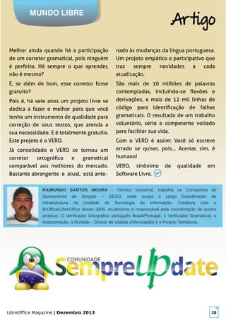 LibreOffice Magazine | Dezembro 2013 28
Melhor ainda quando há a participação
de um corretor gramatical, pois ninguém
é perfeito. Há sempre o que aprender,
não é mesmo?
E, se além de bom, esse corretor fosse
gratuito?
Pois é, há sete anos um projeto livre se
dedica a fazer o melhor para que você
tenha um instrumento de qualidade para
correção de seus textos, que atenda a
sua necessidade. E é totalmente gratuito.
Este projeto é o VERO.
Já consolidado o VERO se tornou um
corretor ortográfico e gramatical
comparável aos melhores do mercado.
Bastante abrangente e atual, está ante-
nado às mudanças da língua portuguesa.
Um projeto empático e participativo que
traz sempre novidades a cada
atualização.
São mais de 10 milhões de palavras
contempladas, incluindo-se flexões e
derivações, e mais de 12 mil linhas de
código para identificação de falhas
gramaticais. O resultado de um trabalho
voluntário, sério e competente voltado
para facilitar sua vida.
Com o VERO é assim: Você só escreve
errado se quiser, pois... Acertar, sim, é
humano!
VERO, sinônimo de qualidade em
Software Livre.
MUNDO LIBRE
Artigo
RAIMUNDO SANTOS MOURA - Técnico Industrial, trabalha na Companhia de
Saneamento de Sergipe – DESO, onde ocupa o cargo Coordenador de
Infraestrutura da Unidade de Tecnologia da Informação. Colabora com o
BrOffice/LibreOffice desde 2006. Atualmente é responsável pela coordenação de quatro
projetos: O Verificador Ortográfico português Brasil/Portugal, o Verificador Gramatical, o
Autocorreção, o Divsilab – Divisor de sílabas (hifenização) e o Projeto Temáticos.
 